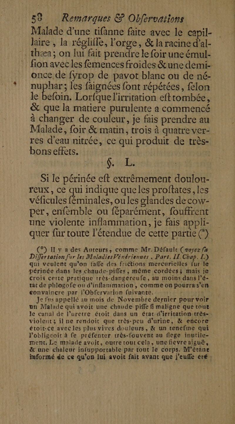 Malade d'une tifänne faite avec le capil- laire , la réglifle, l'orge, &amp; la racine d’al- . thæa; on lui fait prendre le foir une émul- fion avec les fémences froides &amp;une demi- once de {yrop de pavot blanc ou de né- nuphar; les faignées font répétées, felon le befoin. Lorfque l'irritation efttombée, &amp; que la matiere purulente a commencé à changer de couleur, je fais prendre au Malade, foir &amp; matin, trois à quatre ver- res d'eau nitrée, ce qui produit de très- bons effets. 6; tbe Si le périnée eft extrêmement doulou- reux, ce qui indique que les proftates , les véficules féminales, ou les glandes de cow- per, enfemble ou féparémient, fouffrent une violente inflammation, je fais appli- quer fur toute l'étendue de cette partie (*} (®) Il y a des Auteurs, comme Mr. Défaule (voyez fa Difertation fur les Maladies Vénérienses , Part. II. Chap. L.) qui veulent qu’on faffe des frictions mercurielles fur Le périnée dans les chaude-pifles, même cordées; mais je crois certe pratique très-dangereufe, au moins dans l’é- tat de phlogofe ou d’inflanmmation, comme on pourras’en gonvaincre par l’Obfervation fuivante, - - Je fus appellé au mois de Novembre dernier pour voir un Malade qui avoit une chaude: piffe fi maligne que roue le canal de l’uretre étroit dans un étac d’irritationstrès- violent; il ne rendoit que très-peu d’urine, &amp; encore étoit-ce avec les plus vives douleurs, &amp; un tenefine qui Vobligeoit à fe préfenter très-fouvent au fiege inutile- ment, Le malade avoit, outre tout cela, unefievre aiguë, &amp; une chaleur infupportable par tout le corps. M'étane Mmformé de ce qu’on lui avoit fait avant que j’eufle éré ;