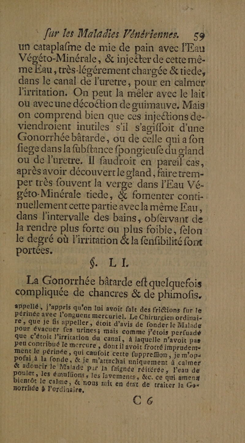 uñ cataplafme de mie de pain avec l'Eau Végéro-Minérale, &amp; injeéter de cette mé- me Eau, très-légérement chargée &amp;tiede, dans le canal de l’uretre, pour en calmer lirritation. On peut la mêler avec le lait ou avecune décoétion de sœuimauve, Mais on comprend bien que ces injections de- viendroient inutiles s'il s’agifloit d'une Gonorrhée bârarde, ou de celle qui a fon fiege dans la fübftance fbongieufe du gland ou de l’uretre. Il faudroit en pareil cas, aprèsavoir découvertle gland, fairetrem- per très fouvent la verge dans l'Eau Vé- géto-Minérale tiede, &amp; fomenter conti- nuellement cette partie ayecla même Eau, dans l'intervalle des bains, obfervant de la rendre plus forte ou plus foible, felon le degré où l'irritation &amp; la fenfibilité font portées. | CAE ARE La Gonorrhée bâtarde eft quelquefois compliquée de chancres &amp; de phimofis, appellé, j’appris qu’on lui avoit fate des fritions fur le périnée avec l’onguenr mercuriel, Le Chirurgien ordinai re, que je fis appeller, étoit d’avis de fonder le Malade pOur évacuer fes urines; mais comme j’étois perfuadé que c’étoit l’irritation du canal, à laquelle n’avoit pas peu Contribué le mercure , dont il avoit frotré imprudents mént le périnée, qui caufoit cette fupprefion, je m’ops pofai à la fonde, &amp; je m’attachai uniquement à calmer &amp; adoucir le Malade par Ja faignée réitérée, l’eau de poulet, les émulfons, les Javements, &amp;c. ce qui amenæ bientôt le calme, &amp; nous mit en étst de traiter la Gos Hotrhée à Pordinaire. C 6