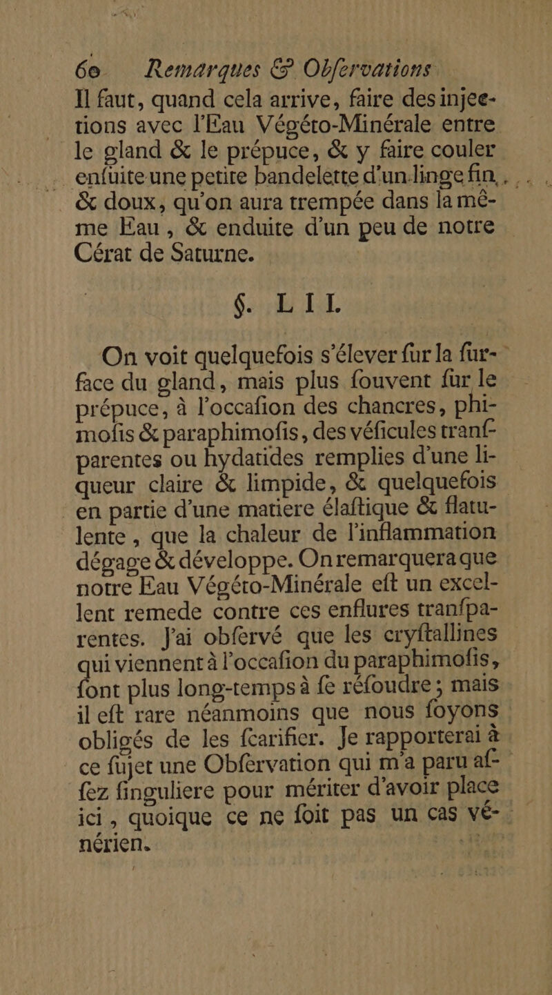 Ïl faut, quand cela arrive, faire desinjee- tions avec l'Eau Végéto-Minérale entre le gland &amp; le prépuce, &amp; y faire couler &amp; doux, qu'on aura trempée dans la mé- me Eau, &amp; enduite d’un peu de notre Cérat de Saturne. HR On voit quelquefois s'élever fur la fur- face du gland, mais plus fouvent fur le prépuce, à l’occafion des chancres, phi- mofis &amp; paraphimofis, des véficules tranf- parentes ou hydatides remplies d’une li- queur claire &amp; limpide, &amp; quelquefois en partie d’une matiere élaftique &amp;c flatu- lente , que la chaleur de l'inflammation dégage &amp; développe. Onremarqueraque notre Eau Végéro-Minérale eft un excel- lent remede contre ces enflures tranfpa- rentes. J'ai obfervé que les cryftallines ui viennent à l'occafion du paraphimofis, ont plus long-temps à fe réfoudre ; mais il eft rare néanmoins que nous foyons obligés de les farifier. Je rapporterai à ce fujet une Obfèrvation qui m'a paru af {ez finguliere pour mériter d'avoir place ici, quoique ce ne foit pas un cas vÉé- nérien. | 12910