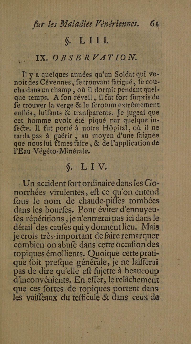 AG CU ETE IX. OBSERVATION. Il y a quelques années qu’un Soldat qui ve- noîitdes Cévennes, fe trouvant fatigué, fe cou- cha dans un champ, où il dormi pendant quel- que temps. À fon réveil. il fut fort furpris de fe trouver la verge &amp; le fcrotum extrêmement enflés, luifants &amp; tranfparents. Je jugeai que cet homme avoit été piqué par quelque in- fecte. Il fut porté à notre Hôpital, où il ne tarda pas à guérir , au moyen d’une faignée que nous lui fîmes faire , &amp; de l’application de l'Eau Végéto-Minérale. GLEN . Un accident fort ordinaire dans les Go- norrhées virulerites, eft ce qu’on entend fous le nom de chaude-pifles tombées dans les bourfes. Pour éviter d'ennuyeu- {es répétitions, je n'entrerai pas ici dans le détail des caufes qui y donnent lieu. Mais je crois très-important de faire remarquer combien on abufe dans cette occafion des topiques émollients. Quoique cette prati- que foit prefque générale, je ne laifferai pas de dire qu’elle eft fujette à beaucoup d'inconvénients. En effet, le relâchement que ces fortes de topiques portent dans les vaifleaux du tefticule &amp; dans ceux de