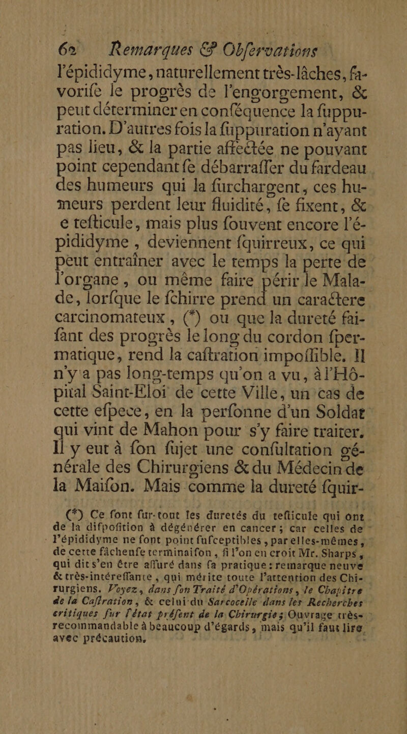 l'épididyme, naturellement très-lâches, fa- vorife le progrès de l'engorgement, &amp; peut déterminer en conféquence la fuppur- ration, D'autres fois la fappuration n'ayant pas lieu, &amp; la partie affectée ne pouvant point cependant fe débarraffer du fardeau des humeurs qui la furchargent, ces hu- meurs perdent leur fluidité, fe fixent, &amp; e tefticule, mais plus fouvent encore l’é- pididyme , deviennent fquirreux, ce qui peut entraîner avec le temps la perte de l'organe , ou même faire périr le Mala- de, lorfque le fchirre prend un caractere carcinomateux , (*) ou que la dureté fai- fant des progrès le long: du cordon fper- matique, rend la caftration impoflible, Il n'ya pas long-temps qu'on a vu, à l'H6- pital Saint-Eloï de cette Ville, un cas de cette efpece, en la perfonne d’un Soldar qui vint de Mahon pour s'y faire traiter. Il y eut à fon füjet une confülrarion gé- nérale des Chirurgiens &amp; du Médecin de la Maïfon. Mais comme la dureté fquir- (*) Ce font fur-tout les duretés du teflicule qui ont de la difpofition à dégénérer en cancer ; Car celles de - : l’épididyme ne font point fufceptibles , parelles-mêmes, de certe fâchenfe terminaifon, fi l’on en croit Mr. Sharps, qui dit s’en être affuré dans fa pratique : remarque neuve &amp; très-intéreffante , qui mérite toute l'attention des Chi- rurgiens. Voyez, dans fon Traité d'Opérations, Ve Chapitre de la Caffration, &amp; celui du Sarcoceile dans les Recherthes critiques fur l'état préfent de la Chirurgie; Ouvrage très&lt; : recommandable à beaucoup d’égards, mais qu’il fau lire, avec précaution, | ANAL L