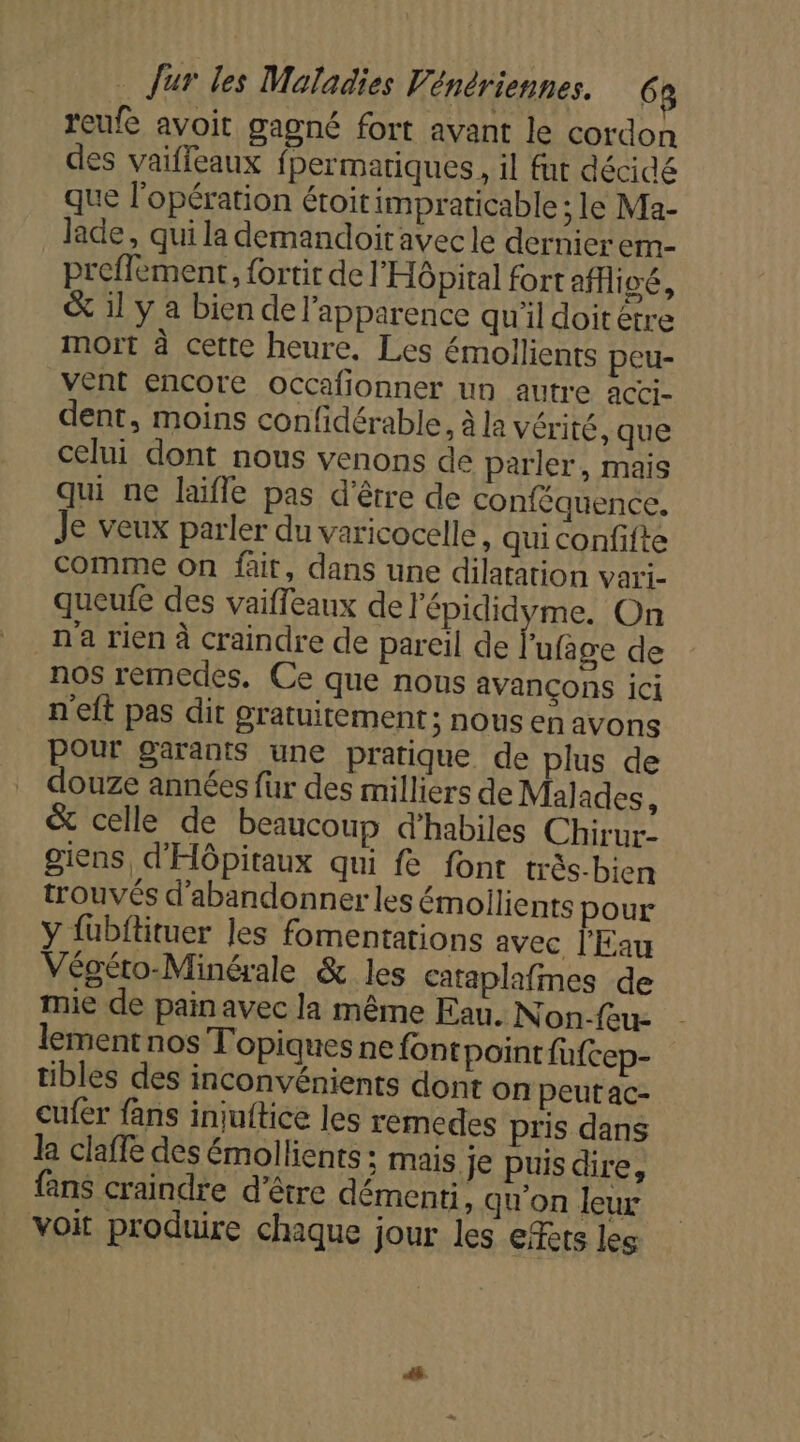 reufe avoit gagné fort avant le cordon des vaifleaux fhermatiques, il fut décidé que l'opération étoit impraticable ; le Ma- lade, qui la demandoiravec le dernier em- preffement, fortir de l'Hôpital fort afivé, &amp; 1l y a bien de l'apparence quil doitétre mort à cette heure. Les émollients peu- vent encore occafionner un autre acci- dent, moins confidérable, à la vérité, que celui dont nous venons de parler, mais qui ne laïfle pas d’être de conféquence. Je veux parler du varicocelle, qui confifte comme On fait, dans une dilatation vari- queufe des vaifleaux de l'épididyme. On n'a rien à craindre de pareil de l'ufage de nos rémedes, Ce que nous avançons ici n'eft pas dit gratuitement ; nous en avons Pour garants une pratique de plus de douze années fur des milliers de Malades, &amp; celle de beaucoup d'habiles Chirur: giens, d'Hôpitaux qui fe font trés-bien trouvés d'abandonner les émoilients pour y fubftituer les fomentations avec l'Eau Végéto-Minérale &amp; les Cataplafmes de mie de pain avec la même Eau. Non-feu- lement nos Topiquesne font point fufcep- tibles des inconvénients dont on peut ac- cufer fans injuftice les remedes pris dans la claffe des émollients ; mais je puisdire, fans craindre d’être démenti, qu'on leur voit produire chaque jour les citets les