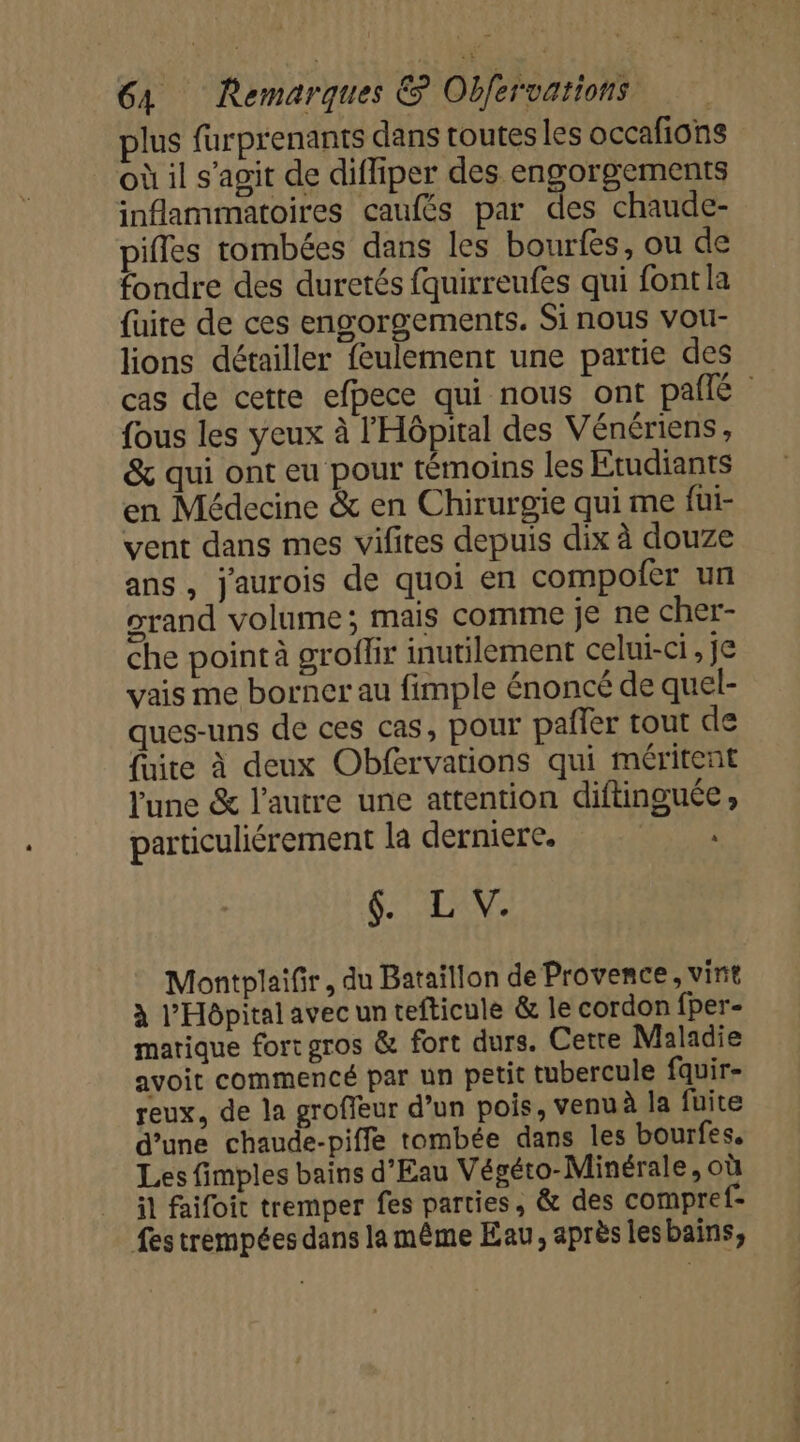 plus furprenants dans toutes les occafions où il s'agit de difliper des engorgements inflammatoires caufés par des chaude- pifles tombées dans les bourfès, ou de fondre des duretés fquirreufes qui font la {uite de ces engorgements. Si nous vou- lions détailler feulement une partie des cas de cette efbece qui nous ont pañlé {ous les yeux à l'Hôpital des Vénériens , &amp; qui ont eu pour témoins les Etudiants en Médecine &amp; en Chirurgie qui me füi- vent dans mes vifites depuis dix à douze ans, jaurois de quoi en compofer un orand volume; mais comme je ne cher- che point à groflir inutilement celui-ci , je vais me borner au fimple énoncé de quel- ques-uns de ces cas, pour pafler tout de fuite à deux Obfervarions qui méritent lune &amp; l’autre une attention diftinguée, particuliérement la derniere. er 6. L V. Montplaifir, du Bataillon de Provence, vint à l'Hôpital avec un tefticule &amp; le cordon fper- marique fort gros &amp; fort durs. Cette Maladie avoit commencé par un petit tubercule fquir- reux, de la groffeur d’un pois, venuà la fuite d’une chaude-piffe tombée dans les bourfes, Les fimples bains d'Eau Végéto-Minérale, où il faifoit tremper fes parties, &amp; des compref- fes trempées dans la même Eau, après lesbains,