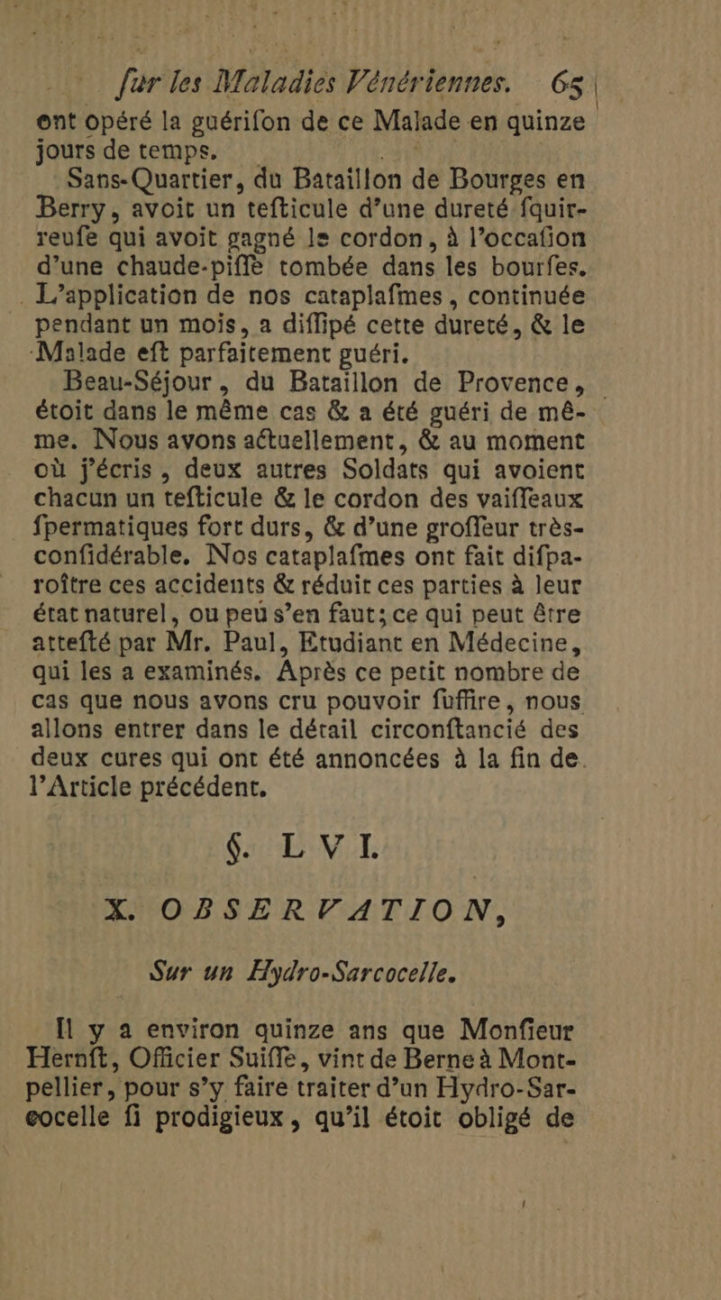 ont opéré la guérifon de ce Malade en quinze jours de temps, AT Sans- Quartier, du Bataillon de Bourges en Berry, avoit un tefticule d’une dureté fquir- reufe qui avoit gagné le cordon, à l’occafion d’une chaude-piffé tombée dans les bourfes. . L'application de nos cataplafmes , continuée pendant un mois, a diffipé cette dureté, &amp; le Malade eft parfaitement guéri. Beau-Séjour , du Bataillon de Provence, étoit dans le même cas &amp; a été guéri de mé- me. Nous avons actuellement, &amp; au moment où j'écris, deux autres Soldats qui avoient chacun un tefticule &amp; le cordon des vaiffeaux fpermatiques fort durs, &amp; d’une groffeur très- confidérable, Nos cataplafmes ont fait difpa- roître ces accidents &amp; réduit ces parties à leur état naturel, ou peu s’en faut; ce qui peut être attefté par Mr, Paul, Etudiant en Médecine, qui les a examinés. Après ce petit nombre de cas que nous avons cru pouvoir füuffire, nous allons entrer dans le détail circonftancié des deux cures qui ont été annoncées à la fin de. l’Article précédent. SVT X. OBSER VATION, Sur un Hydro-Sarcocelle. Il y a environ quinze ans que Monfieur Hernft, Officier Suiffe, vint de Berne à Mont- pellier, pour s’y faire traiter d’un Hydro-Sar- eocelle fi prodigieux, qu’il étoit obligé de