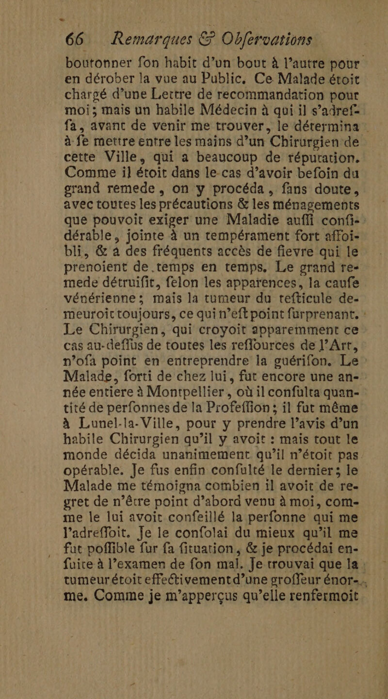- 66 Remarques &amp; Obfervarions boutonner fon habit d’un bout à l’autre pour en dérober la vue au Public, Ce Malade étoit chargé d’une Lettre de recommandation pour moi; mais un habile Médecin à qui il s’adref- fa, avant de venir me trouver, le dérermina à fe mettre entre les mains d’un Chirurgien de cette Ville, qui a beaucoup de répuration. Comme il étoit dans le-cas d’avoir befoin du grand remede, on y procéda, fans doute, avec toutes les précautions &amp; les ménagements que pouvoit exiger une Maladie aufli confi- dérable, jointe à un tempérament fort affoi- bli, &amp; 4 des fréquents accès de fievre qui le prenoient de.temps en temps. Le grand re- mede détruifit, felon les apparences, la caufe vénérienne ; mais la tumeur du tefticule de- meuroit toujours, ce qui n’eft point furprenant. : Le Chirurgien, qui croyoit apparemment ce cas au-deffus de toutes les reflources de l’Art, n’ofa point en entreprendre la guérifon. Le : Malade, forti de chez lui, fut encore une an-_ née entiere à Montpellier, où il confulta quan- tité de perfonnes de la Profeffion; il fut même à Lunel-la- Ville, pour y prendre l’avis d’un habile Chirurgien qu’il y avoit : mais tout le monde décida unanimement qu’il n’étoit pas opérable. Je fus enfin confulté le dernier; le Malade me témoiona combien il avoit de re. gret de n’être point d’abord venu à moi, com- me le lui avoit confeillé la perfonne qui me l’adrefloit. Je le confolai du mieux qu’il me fat poffible fur {a fituation, &amp;.je procédai en- fuire à l’examen de fon mal. Je trouvai que la: tumeurétoit effeétivementd’une groffeur énor-.. me. Comme je m’apperçus qu’elle renfermoit