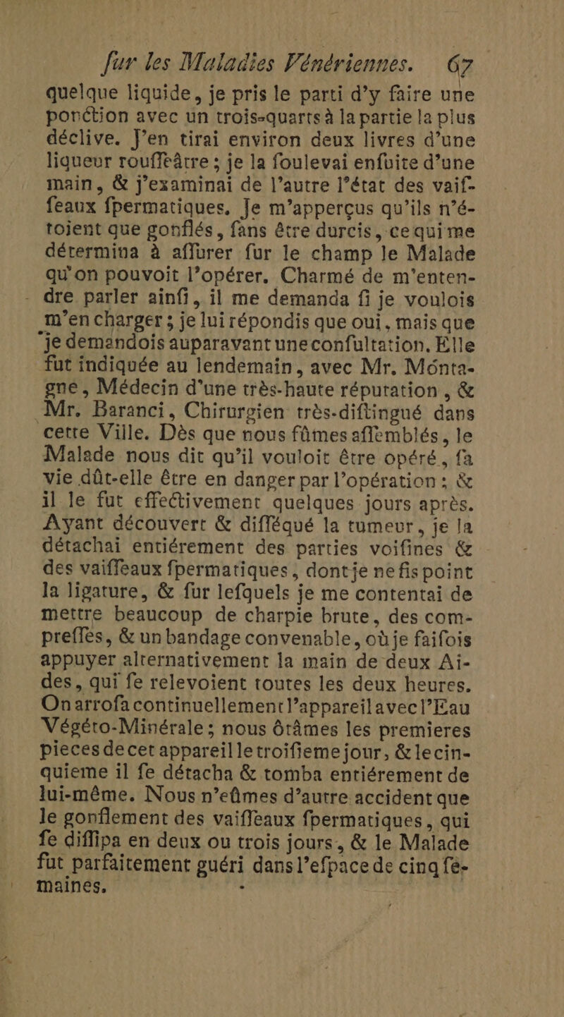 quelque liquide, je pris le parti d’y faire une porétion avec un trois-quarts à la partie la plus déclive. J’en tirai environ deux livres d’une liqueur rouffeâtre ; je la foulevai enfuite d’une main, &amp; j’examinai de l’autre l’état des vaif- feaux fpermatiques, Je m’apperçus qu’ils n’é- tojent que gonflés, fans être durcis, cequime détermina à affurer fur le champ le Malade qu'on pouvoit l’opérer. Charmé de m'enten- m'en charger ; je lui répondis que oui, mais que fut indiquée au lendemain, avec Mr, Ménta- gne , Médecin d’une très-haute réputation , &amp; Malade nous dit qu’il vouloit être opéré, fa vie dût-elle être en danger par l’opération ; &amp; il le fut effeétivement quelques jours après. Ayant découvert &amp; difléqué la tumevur, je la détachai entiérement des parties voifines &amp; des vaiffeaux fpermatiques, dontie nefispoint la ligature, &amp; fur lefquels je me contentai de mettre beaucoup de charpie brute. des com- preffès, &amp; un bandage convenable, oùje faifois appuyer alrernativement la main de deux Ai- des, qui fe relevoient toutes les deux heures. Onarrofa continuellement l’appareilavecl’Eau Végéto-Minérale ; nous ôtâmes les premieres pieces de cet appareil letroifieme jour, &amp;lecin- quieme il fe détacha &amp; tomba entiérement de lui-même. Nous n’eûmes d’autre accident que le gonflement des vaiffeaux fpermatiques, qui fe diflipa en deux ou trois jours, &amp; le Malade fut parfaitement guéri dans l’efpace de cinq fe- maines, ‘