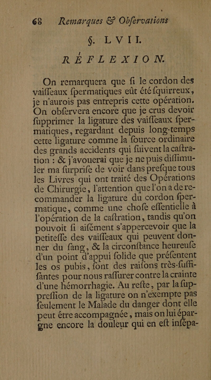 L 68 Remarques &amp; Obfervations &amp; LVITL RÉFLEXION. On remarquera que fi le cordon des vaifleaux fpermatiques eût été fquirreux, je n’aurois pas entrepris cette opération. On obfervera encore que je crus devoir fupprimer la ligature des vaifleaux fper- matiques, regardant depuis long-temps cette ligature comme la fource ordinaire des grands accidents qui fuivent la caftra- tion : &amp; j'avouerai que je ne puis diffimu- ler ma furprife de voir dans prefque tous les Livres qui ont traité des Opérations de Chirurgie, l'attention quel'ona dere- commander la ligature du cordon fper- matique, comme une chofe effentielle à l'opération de la caftration, tandis qu'on pouvoit fi aifément s’appercevoir que la petitefle des vaifleaux qui peuvent don- ner du fang, &amp; la circonftance heureufe . d'un point d'appui folide que préfentent les os pubis, font des railons très-fuff- fantes pour nous raffurer contre la crainte d’une hémorrhagie. Au refte, par la fup- preflion de la ligature on n exempte pas {eulement le Malade du danger dont elle peut étre accompagnée , mais on lui QE one encore la douleur qui en eft infépa-