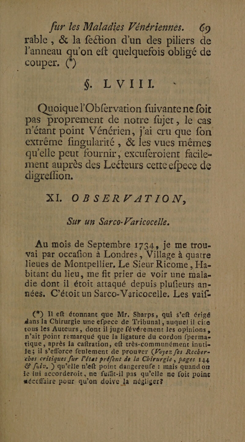 rable , &amp; la feétion d’un des piliers de l'anneau qu'on eft quelquefois obligé de Couper. (”) | TN ETES Quoique lObfervation fuivante ne {oit pas proprement de notre fujer, le cas n'étant point Vénérien, j'ai cru que {on extrême fingularité , &amp; les vues mêmes qu'elle peut fournir, excuféroient facile- ment auprès des Lecteurs certe efpece de digreflion. XL OBSERVATION, Sur un PF TIE Au mois de Septembre 1754, je me trou- vai par occafion à Londres, Village à quatre lieues de Montpellier, Le Sieur Ricome , Ha- bitant du lieu, me fit prier de voir une mala- die dont il étoit attaqué depuis plufieurs an- nées, C’étoit un Sarco-Varicocelle. Les vaif- €) Ileft étonnant que Mr. Sharps, qui s’eft érigé dans la Chirurgie une efpece de Tribunal, auquel il cite tous les Auteurs, dont il juge févérement les opinions, n’ait point remarqué que la ligature du cordon fperma- tique, après la caftration, eft très-communément inuti- le; il s'efforce feulement de prouver (Payez fes Recher- ches critiques fur l’état préfent de la Chirurgie, pages 144 €&amp; fuiv, ) qu’elle n’eft point dangereufe : mais quand on 1e ui accorderoit, ne fuiñäc-il pas qu’elle ne foit point méccffaire pour qu’on doive la négliger?