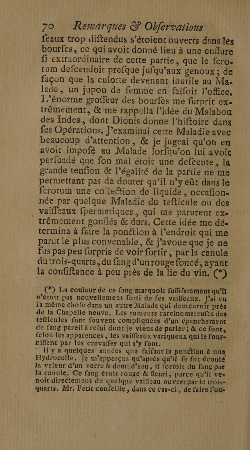 feaux trop diftendus s’étoient ouverts dans les bourfes, ce qui avoit donné lieu à une enflure fi extraordinaire de cette partie, que le fcro- tum defcendoit prefque jufqu’aux genoux ; de façon que la culotte devenant inutile au Ma. lade, un jupon de femme en faifoit l'office. L’énorme groffeur des bourfes me furprit ex- trêémement, &amp; me rappella l’idée du Malabou des Indes, dont Dionis donne l’hiftoire dans fes Opérations. J’examinai cette Maladie avec beaucoup d’attention, &amp; je jugeai qu’on en avoit impofé au Malade lorfqu’on lui avoit perfuadé que fon mal étoit une defcente, la grande tenfion &amp; l’égalité de la partie ne me permettant pas de douter qu’il n’y eût dans le fcrotum une collettion de liquide, occafion- née par quelque Maladie du tefticule on des vaifleaux fpermatiques, qui me parurent ex- trémement gonflés &amp; durs, Cette idée me dé- termina à faire la ponction à l’endroit qui me parut le plus convensble, &amp; j'avoue que je ne fus pas peu furpris de voir fortir, par la canule dutrois-quarts, du fang d’unrouge foncé, ayant la confiftance à peu près de la lie du vin, (*) (*) La couleur de ce fang marquoit fuffifamment qu'il n’étoit pas nouvellement forti de fes vaiffleaux. J'ai vu la même chofe dans un autre Malade qui demeuroit près de la Chapelle neuve. Les tumeurs carcinomateufes des tefticules font fouvent compliquées d’un épanchement de fang pareil à celui dont je viens de parler ; &amp; ce font, felon les apparences, les vaiffeaux variqueux qui le four- niflent par les crevafles qui s’y font. Il y a quelques années que faifant la ponction à une Hydrocelle, je m’apperçus qu'après qu’il fe fut écoulé Ja valeur d’un verre &amp; demi d’eau, il fortoit du fang par a canule, Ce fang écoir rouge &amp; fleuri, parce qu’il ve- noit direétement de quelque vaiffleau ouvercpar le trois= quarts. Mr, Fecic confcille , dans ce cas-ci, de faire l'ous