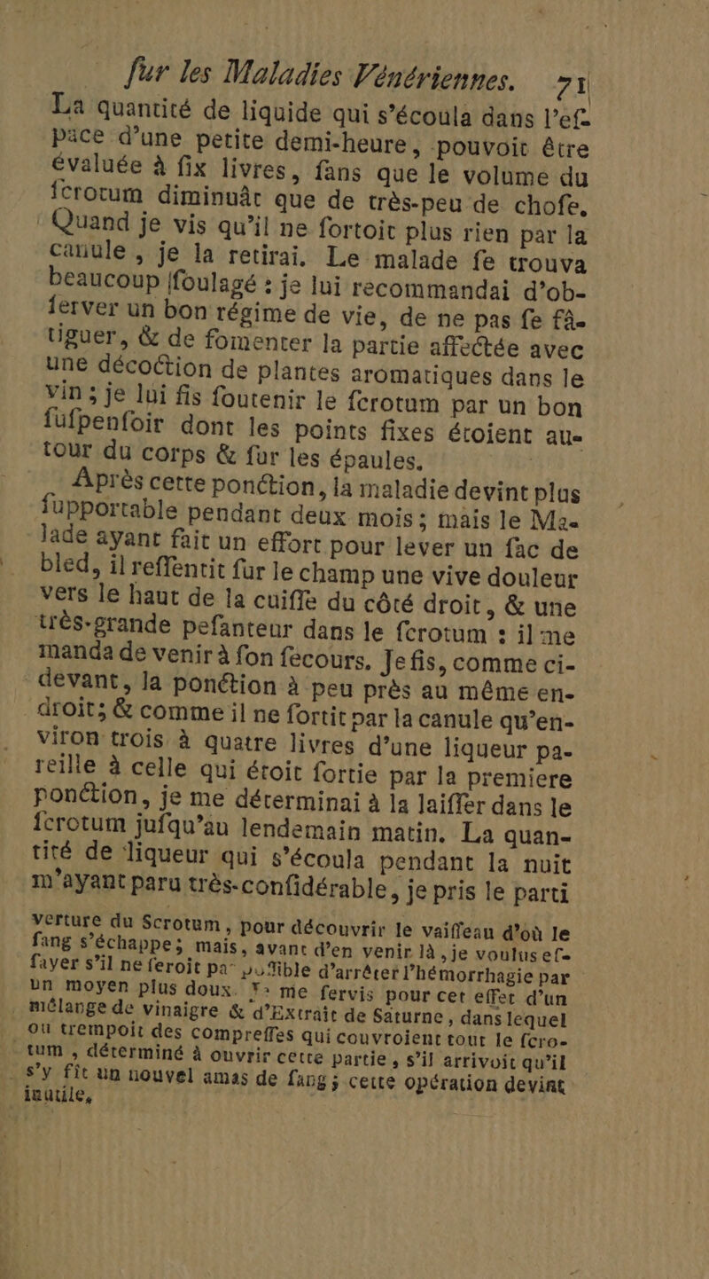 La quantité de liquide qui s’écoula dans l’ef päce d’une petite demi-heure, pouvoit être évaluée à fix livres, fans que le volume du fcrotum diminuât que de très-peu de chofe. : Quand je vis qu’il ne fortoit plus rien par la canule , je la retirai, Le malade fe trouva beaucoup foulagé : je lui recommandai d’ob- lerver un bon régime de vie, de ne pas fe fa. tiguer, &amp; de fomenter Ja partie affectée avec une décoétion de plantes aromatiques dans le Vin ; je lui fis foutenir le ferotum par un bon füfpenfoir dont les points fixes étoient AU tour du corps &amp; für les épaules. | Après cette ponction , la maladie devint plus fupportable pendant deux mois ; mais le Ma Jade ayant fait un effort pour lever un fac de bled, il reffentit fur le champ une vive douleur vers le haut de Ia cuiffe du côté droit, &amp; une très-grande pefanteur dans le ferotum : il me manda de venir à fon fecours. Jefis, comme ci- devant, Ja ponétion à peu près au même en- droit; &amp; comme il ne fortit par la canule qu’en- viron trois à quatre livres d’une liqueur pa. reille à celle qui étoit fortie par la premiere ponétion, je me déterminai à la Jaiffer dans le {crotum jufqu’au lendemain matin. La quan- tité de liqueur qui s’écoula pendant la nuit m’ayant paru très-confidérable, je pris le parti verture du Scrotum, pour découvrir le vaiffean d’où le fang s’échappe; mais, avant d'en venir là je voulus ef. fayer s’il ne feroit pa- vuible d'arrêter lhémorrhagie par bn moyen plus doux. Y: me fervis pour cet effet d’un . mélange de vinaigre &amp; d’Extrait de Saturne, dans lequel Ou trempoit des Compreffes qui couvroient tout le fcro- -tum , déterminé à ouvrir cette partie, s’il arrivoic qu’il s’y fit un nouvel amas de lang ; cette opération devint inutile, |