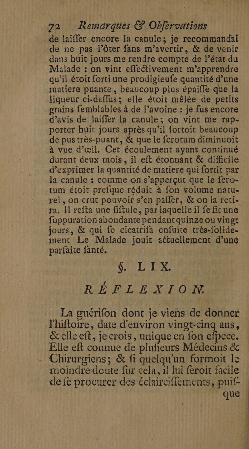de laïifler encore la canule; je recommandai de ne pas l’ôter fans m’avertir, &amp; de venir dans huit jours me rendre compte de l’état du Malade : on vint effectivement m’apprendre qu’il étoit forti une prodigieufe quantité d’une matiere puante, beaucoup plus épaiffle que la liqueur ci-deflus; elle étoit mêlée de petits grains femblables à de l’avoine : je fus encore d’avis de laiffer la canule; on vint me rap- porter huit jours après qu’il fortoit beaucoup de pus très-puant, &amp; que le fcrotum diminuoit à vue d'œil. Cet écoulement ayant continué durant deux mois, il eft étonnant &amp; difficile d’exprimer la quantité de matiere qui fortit par la canule : comme on s’apperçut que le fcro- tum étoit prefque réduit à fon volume natu« rel, on crut pouvoir s’en pafler, &amp; on la reci- ra. Il refta une fiftule, par laquelle il fe fit une fuppuration abondante pendant quinze ou vingt jours, &amp; qui fe cicatrifa enfuite très-folide- ment Le Malade jouit aétuellement d’une parfaite fanté. | | SLT RÉFLEXION La ouérifon dont je viens de donner l'hiftoire, date d'environ vingt-cinq ans, &amp; elle eft, je crois, unique en {on efpece. Elle eft connue de plufieurs Médecins &amp; Chirurgiens; &amp; fi quelqu'un formoit le moindre doute {ur cela, 1 lui féroit facile de fe procurer des éclairciffements, puif- que