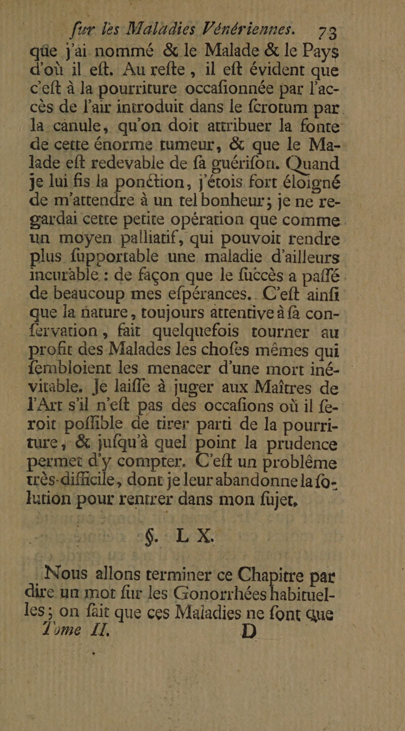 qüe Jai nommé &amp; le Malade &amp; le Pays d'où il eft, Au refte, il eft évident que c'eft à la pourriture occafionnée par l’ac- cès de l'air introduit dans le {crotum par la canule, qu'on doit attribuer la fonte de cetre énorme tumeur, &amp; que le Ma-. lade eft redevable de fà guérifon. Quand je lui fis la ponétion, j'étois fort éloigné de m'attendre à un tel bonheur; je ne re- gardai cetre petite opération que comme. un moyen palliatif, qui pouvoit rendre plus fupportable une maladie d’ailleurs incurable : de façon que le fuccès à pañle de beaucoup mes efpérances.. C’eft ainfi que la nature, toujours atrentive à fa con- fervation, fait quelquefois tourner au profit des Malades les chofes mêmes qui fembloient les menacer d’une mort iné- vitable. Je laifle à juger aux Maîtres de l'Art s'il neft pas des occafions où il {e- roit poffble de tirer parti de la pourri- ture, &amp; juiqu'à quel point la prudence permet d'y compter. C’eft un problême ès-difhcile, dont je leurabandonnela{o- lution pour rentrer dans mon fujet, 6. IL NC Nous allons terminer ce Chapitre par dire un mot fur les Gonorrhées habiruel- les ; on fäit que ces Maladies ne font que Tome ET, D |