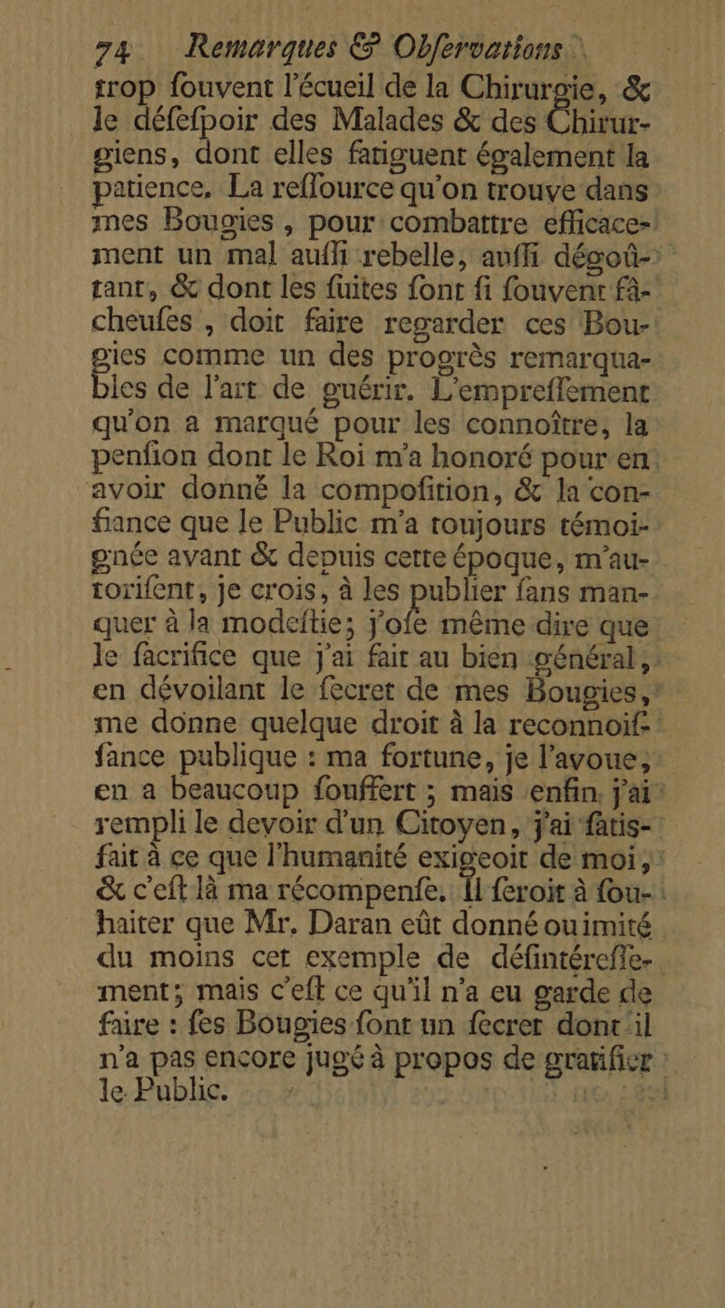 trop fouvent l’écueil de la Chirurgie, &amp; le défefpoir des Malades &amp; des Chirur- giens, dont elles fatiguent également la patience, La reflource qu'on trouve dans mes Bougies , pour combattre eflicace-! ment un mal aufli rebelle, anffi dégoû- tant, &amp; dont les fuites font fi fouvent fà-' cheufes , doit faire regarder ces Bou- gies comme un des progrès remarqua- bies de l’art de guérir. L’empreflemenc qu'on a marqué pour les connoître, la penfon dont le Roi m'a honoré pour en: avoir donné la compofirion, &amp; la con- fiance que le Public m'a toujours témoi- gnée avant &amp; depuis certe époque, m'au- torifent, Je crois, à les publier fans man- quer à la modeftie; J’ofe même dire que le facrifice que j'ai fait au bien général, en dévoilant le fecret de mes Bougies, me donne quelque droit à la reconnoif- fance publique : ma fortune, je l'avoue, en a beaucoup fouffert ; mais enfin, j'ai rempli le devoir d'un Citoyen, j'ai fatis- fait à ce que l'humanité exigeoit de moi, &amp; c'eft là ma récompenfe. Îl {eroit à fou-: haiter que Mr. Daran eût donné ouimité du moins cet exemple de défintérefle- ment; mais c'eft ce qu'il n’a eu garde de faire : fes Bougies font un fecret dont il n'a pas encore jugé à propos de gratificr : le Publie. 54 | Fit HO: LES