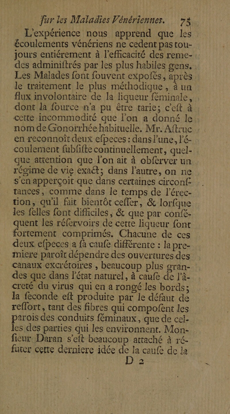 L'expérience nous apprend que les écoulements vénériens ne cedent pas tou- jours entiérement à l'efficacité des reme- des adminiftrés par les plus habiles gens. : Les Malades font fouvent expofés, après le traitement le plus méthodique , à un flux involontaire de la liqueur féminale, , . dont la fource n'a pu être tarie; c'eft à : cette incommodiré que l’on a donné le. nom de Gonorrhée habituelle. Mr. Aftruc en reconnoît deux efpeces : dans l’une, l’é- coulement fubfifte continuellement, quel- que attention que l’on ait à obferver un régime de vie exaét; dans l’autre, on ne s'en apperçoit que dans certaines circonf: tances, comme dans le temps de l’érec- tion, qu'il fait bientôt ceffer, &amp; lorfque les felles font difficiles, &amp; que par confé- quent les réfervoirs de cette liqueur font fortement comprimés. Chacune de ces deux efpéces a fa caufe différente : la pre- mire paroît dépendre des ouvertures des canaux excrétoires , beaucoup plus oran- des que dans l’état naturel, à caufe de l’à- creté du virus qui en a rongé les bords; la feconde eft produite par le défaut de reflort, tant des fibres qui compofent les parois des conduits féminaux, que de cel- les des parties qui les environnent. Mon- ficur. Daran s’eft beaucoup attaché à ré. futer cette derniere idée hf la caufe de la | | à sd