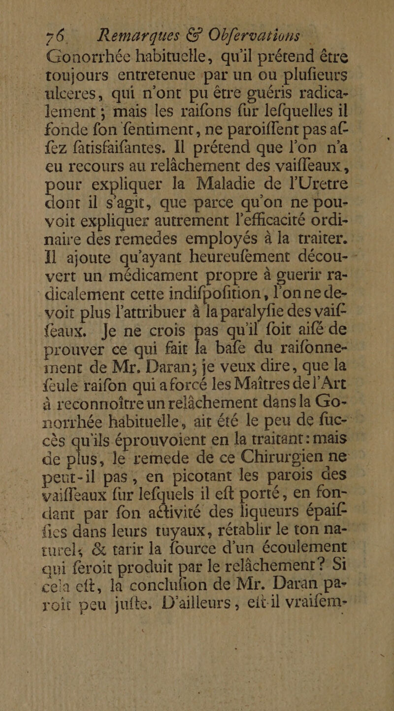 Gonorrhée habituelle, qu'il prétend être toujours entretenue par un ou plufieurs ulceres, qui n'ont pu être guéris radica- lement ; mais les raifons fur lefquelles il fonde fon fentiment, ne paroiflent pas af- {ez fatisfaifantes. Il prétend que l'on n'a eu recours au relâchement des vaifleaux, pour expliquer la Maladie de l'Uretre dont il s'agit, que parce qu'on ne pou- voit expliquer autrement l'efficacité ordi- naire des remedes employés à la traiter. Il ajoute qu'ayant heureufément décou-- vert un médicament propre à guerir ra- dicalement cette indifpofition, l'onne de- voit plus l’attribuer à la paralyfie des vaif- eaux. Je ne crois pas qu'il foit aifé de prouver ce qui fait la bafe du raifonne- inent de Mr, Daran; je veux dire, que la {eule raifon qui a forcé les Maîtres de l'Art à reconnoître un relâchement dans la Go- norrhée habituelle, ait été le peu de fuc- cès qu'ils éprouvoient en la traitant: mais de plus, le remede de ce Chirurgien ne peut-il pas, en picotant les parois des vaifleaux fur lefquels il eft porté, en fon- dant par fon aétivité des liqueurs épaif- fies dans leurs tuyaux, rétablir le ton na- urels &amp; tarir la fource d’un écoulement qui feroit produit par le relâchement ? Si cela eft, la conclufon de Mr. Daran pa- roit peu juite. D'ailleurs, eit:il vraifem- &amp;