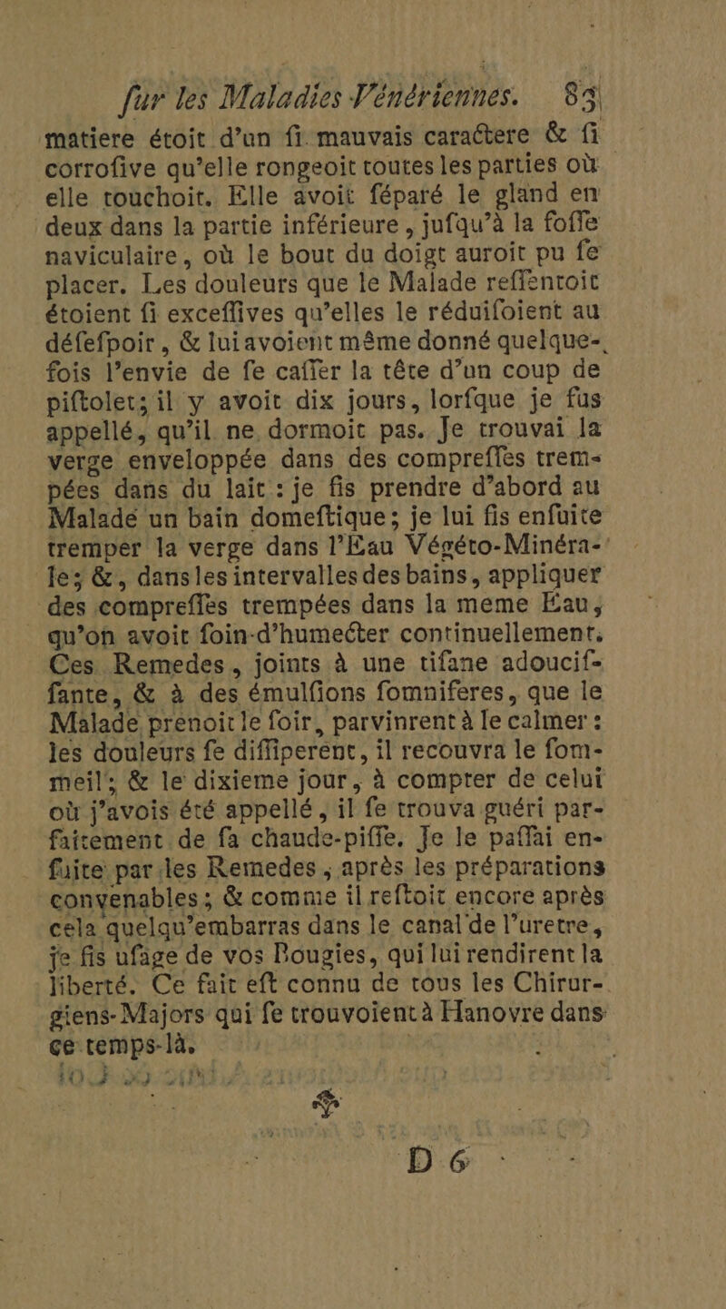 matiere étoit d’un fi mauvais caractere &amp; fi corrofive qu’elle rongeoit toutes les parties Où elle touchoit. Elle avoit féparé le gland en deux dans la partie inférieure , jufqu’à la foffe naviculaire, où le bout du doigt auroit pu fe placer. Les douleurs que le Malade reffentoit étoient fi exceflives qu’elles le réduifoient au défefpoir , &amp; luiavoient même donné quelque-. fois l’envie de fe cafïer la tête d’un coup de piftolet; il y avoit dix jours, lorfque je fus appellé, qu’il ne dormoit pas. Je trouvai la verge enveloppée dans des compreffes trem- pées dans du lait : je fis prendre d’abord au Malade un bain domeftique; je lui fis enfuite tremper la verge dans l'Eau Végéto-Minéra- le; &amp;, dansles intervalles des bains, appliquer des comprefles trempées dans la meme Eau, _ qu’on avoit foin-d’humeéter continuellement, Ces Remedes, joints à une tifane adoucif- fante, &amp; à des émulfons fomniferes, que le Malade prenoir le foir, parvinrent à le calmer : les douleurs fe diffiperent, il recouvra le fom- meil, &amp; le dixieme jour, à compter de celui où j’avois été appellé, il fe trouva guéri par- fairement de fa chaude-piffe, Je le paflai en- fuite parles Remedes ; après les préparations convenables ; &amp; comme il reftoit encore après cela quelqu’embarras dans le canal de l’uretre, je fis ufage de vos Bougies, qui lui rendirent la liberté. Ce fait eft connu de tous les Chirur- giens- Majors qui fe trouvoient à Hanovre dans çe temps-là, | 102.00.