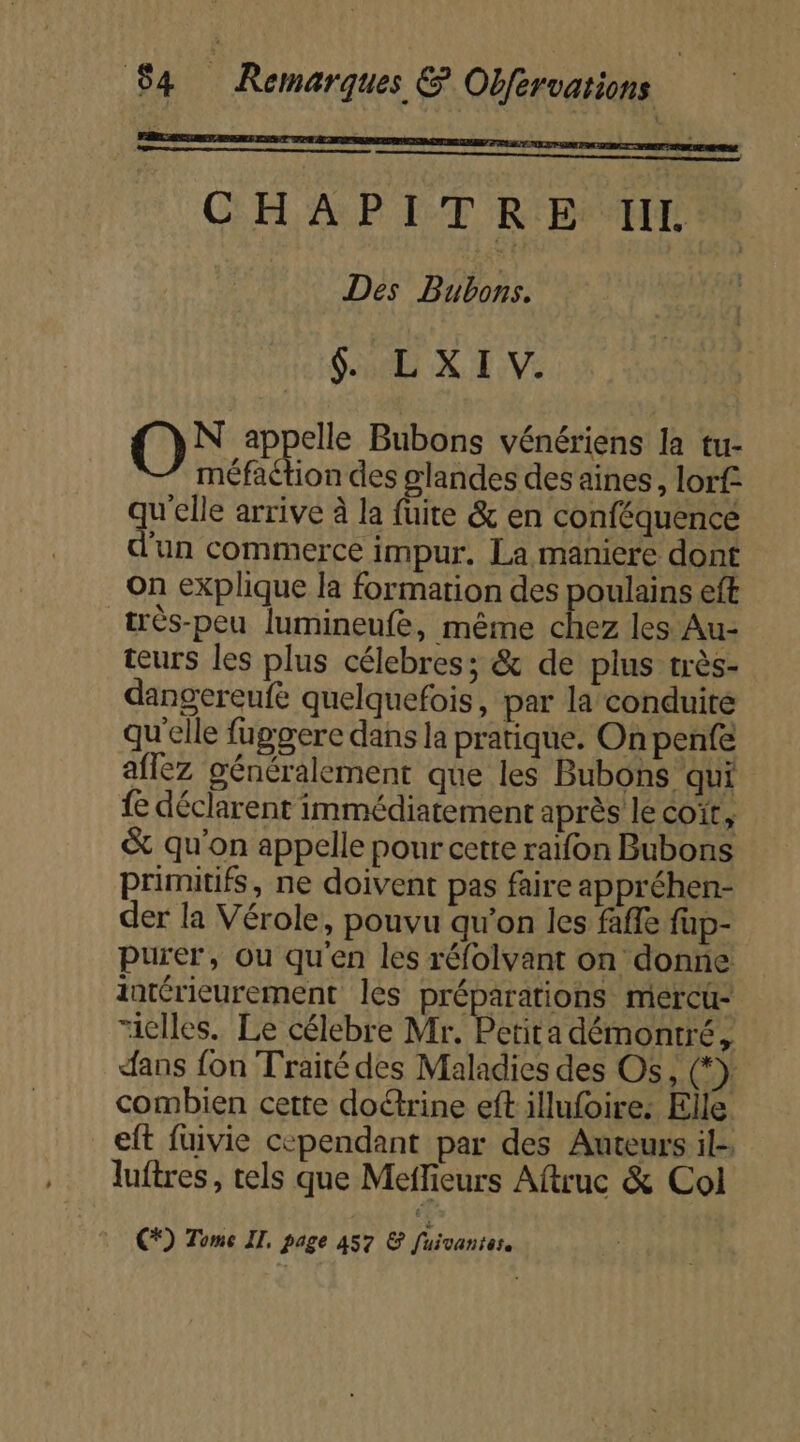 CHAPITRE I. | Des Bubons. $. LXI V. O appelle Bubons vénériens la tu- méfaétion des glandes des aines, lorf quete arrive à la fuite &amp; en conféquence un commerce impur. La maniere dont On explique la formation des poulains eft très-peu lumineufe, même chez les Au- teurs les plus célebres; &amp; de plus très- dangereufe quelquefois, par la conduite qu'elle fuggere dans la pratique. On penfe aflez généralement que les Bubons qui fe déclarent immédiatement après le coït, &amp; qu'on appelle pour cette raïfon Bubons primitifs, ne doivent pas faire appréhen- der la Vérole, pouvu qu'on les faffe fup- purer, ou qu'en les réfolvant on donne intérieurement les préparations mercu- “elles. Le célebre Mr. Petita démontré, dans fon Traité des Maladies des Os, (*}. combien cette doétrine eft illufoire: Elle eft fuivie cependant par des Auteurs il- luftres, tels que Meffieurs Aftruc &amp; Col C*) Tome IT, page 457 &amp; fuivantes.