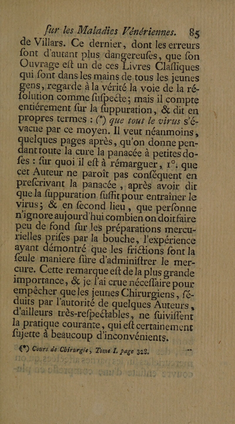 de Villars. Ce dernier, dont les erreurs {ont d'autant plus dangereufes, que fon Ouvrage eit un de ces Livres Clafliques qui font dansles mains de tous les jeunes ens, regarde à la vérité la voie de la ré- los comme fufpecte; mais il compte entiérement für la {uppuration, &amp; dit en PFOpres termes : (*) que tout le virus s'€- Vacue par ce moyen. Îl veut néanmoins, quelques pages après, qu’on donne pen- danttoute la cure la panacée à petites do- {es : fur quoi il eft à rémarguer , 1°; que cet Auteur ne paroît pas conféquent en prefcrivant la panacée , après avoir dit que la fuppuration. füffit pour entraîner le virus; &amp; en fecond lieu, que perfonne n'ignore aujourd'hui combien ondoitfaire peu de fond für les préparations mercu- rielles prifes par la bouche, l'expérience ayant trs que les friétions font la feule maniere füre d'adminiftrer le mer- | cure. Cette remarque eft de la plus grande importance, &amp; je l'ai crue néceffaire pour empècher queles jeunes Chirurgiens, fé- duits par l'autorité de quelques Auteurs , d'ailleurs très-refpectables, ne füiviffent la pratique courante, qui eft certainement fete à beaucoup d'inconvénients. €) Cours de Chirurgie, Tome I. Page 523, -