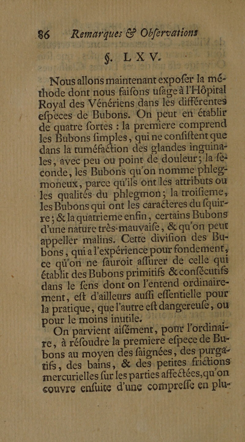 D DA :_ Nousallonis maintenant expofer la mé- thode dont nous faifons ufage à l'HÔpital Royal des Vénériens dans les différentes efpeces de Bubons. On peur en établir de quatre fortes : la premiere comprend les Bubons fimples, quine confiftent que dans la tuméfaétion des glandes inguina- les, avec peu ou point de douleur; la fé: conde, les Bubons qu'on nomme phleg: moneux, parce qu'ils ont les attributs ou ‘les qualités du phlegmon; la troilieme, les Bnbons qui ont les caraéteres du fquir- re: &amp; la quarrieme enfin, certains Bubons d’une nature trèsmauvaife , &amp; qu'on peut appeller malins. Cette divifion des Bu- bons, quia l'expérience pour fondement, ce qi'on ne fauroit affurer de celle qui établit des Bubons primitifs &amp;confécutifs dans le fens dont on l'entend ordinaire- ment, eft d’ailleurs aufli effentielle pour la pratique, que l'autre eft dangereufe, ou pour le moins inutile. 0 pe * On parvient aifément, por lordinai- re, à réfoudre la premiere efpece de Bu- bons au moyen des faignées, des purga- tifs, des bains, &amp; des petites friétions mercurielles fur les parties affeétées,qu'on couvre enfüite d'une comprelie en plu=
