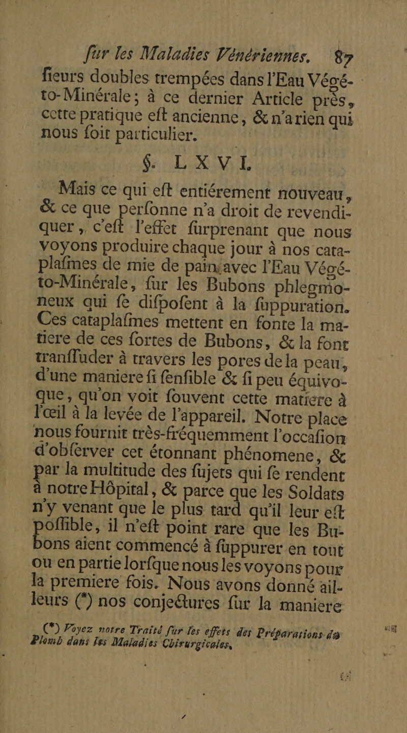 to-Minérale; à ce dernier Article près, cette pratique eft ancienne, &amp;n’arien qui nous foir particulier. &amp; LXVL Mais ce qui eft entiérement nouveau, &amp; ce que perfonne n’a droit de revendi- quer ; Ceft l'effet fürprenant que nous voyons produire chaque jour à nos cata- to-Minérale, fur les Bubons phleomo- neux qui fe difpofent à la fappuration. Ces cataplafmes mettent en fonte la ma- ticre de ces fortes de Bubons, &amp; la fonr tran{fuder à travers les pores dela peau, d’une maniere fi fenfible &amp; fi peu équivo- que, qu'on voit fouvent cette matiere à l'œil à la levée de l'appareil. Notre place nous fournit très-fréquemment l’occafion d'obférver cet étonnant phénomene, &amp; ar la multitude des fujets qui fe rendent à notre Hôpital, &amp; parce que les Soldats n'y venant que le plus tard qu'il leur et Offble, il n’eft point rare que les Bu- Be aient commencé à fappurer en tout la premiere fois. Nous avons donné ail leurs (*) nos conje@tures fur la maniere C9 Poyez notre Traité fur les effets des Préparations da Plomb dans les Maladies Chirurgicales,
