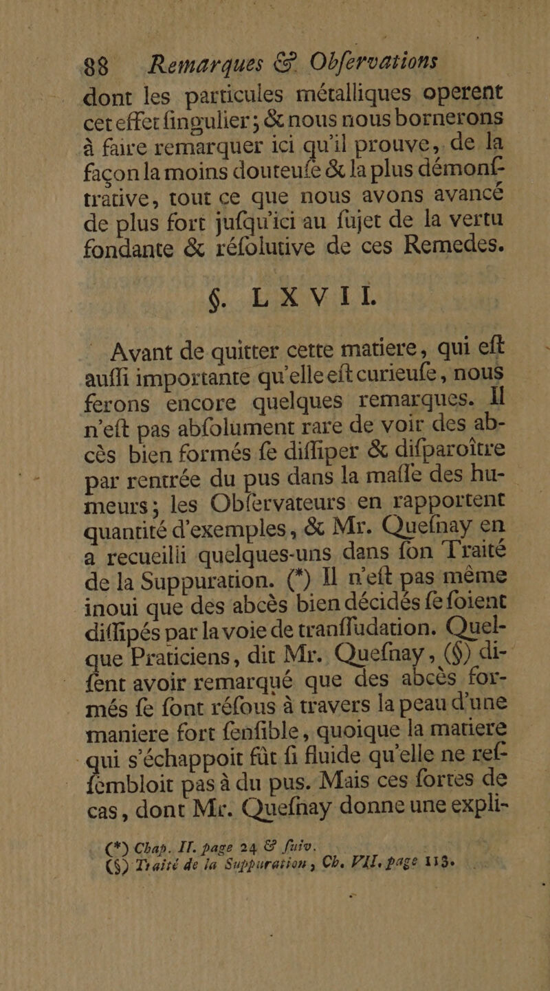 dont les particules métalliques operent cer effer fingulier ; &amp; nous nous bornerons à faire remarquer ici qu'il prouve, de la façon la moins douteufe &amp; la plus démonf- trative, tout ce que nous avons avancé de plus fort jufqu'ici au fujet de la vertu fondante &amp; réfolutive de ces Remedes. S'ÉANUILE Avant de quitter cette matiere, qui eff auffi importante qu'elleeft curieufe, nous ferons encore quelques remarques. Il n'eft pas abfolument rare de voir des ab- cès bien formés fe difliper &amp; difparoitre par rentrée du pus dans la malle des hu- meurs; les Obfervateurs en rapportent quantité d'exemples, &amp; Mr. Quefnay en a recueilli quelques-uns dans fon Traité de la Suppuration. (*) Il n'eft pas même inoui que des abcès bien décidés fe foient diffipés par la voie de tranfludation. Quel- que Praticiens, dit Mr. Quefnay , ($) di- {ent avoir remarqué que des abcès for- més fe font réfous à travers la peau d’une maniere fort fenfible, quoique la matiere qui s’échappoit für fi fluide qu’elle ne ref- Rmbloie pas à du pus. Mais ces fortes de cas, dont Mr. Quefnay donne une expli- (*) Chap. IT. page 24 &amp; fuiv. | ($) Traité de la Suppuraïion, Ch, VIT, page 133