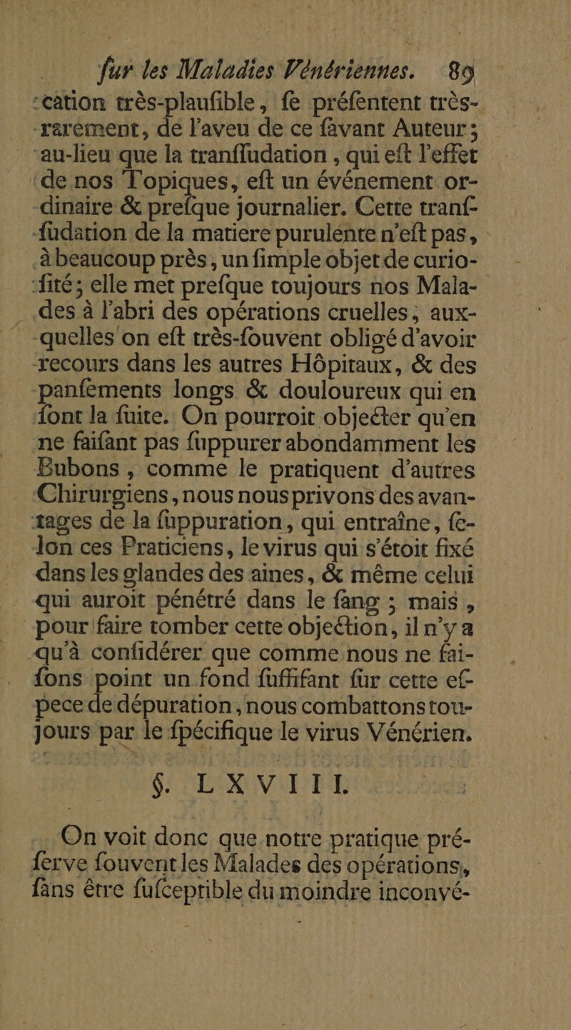 “cation très-plaufible, fe préfentent très- rarement, dé l’aveu de ce favant Auteur; ‘au-lieu que la tranfludation , qui eft l'effet de nos Topiques, eft un événement or- dinaire &amp; prefque journalier. Cette tranf- -fudation de la matiere purulente n’eft pas, à beaucoup près, un fimple objet de curio- ‘fité; elle met prefque toujours nos Mala- des à l'abri des opérations cruelles, aux- _-quelles'on eft très-fouvent obligé d’avoir recours dans les autres Hôpitaux, &amp; des -panfements longs &amp; douloureux qui en {ont la fuite. On pourroit objeéter qu’en ne faifant pas fuppurer abondamment les Bubons , comme le pratiquent d’autres Chirurgiens , nous nousprivons des avan- tages de la fuppuration, qui entraîne, {e- Jon ces Praticiens, le virus qui s’étoit fixé dans les glandes des aines, &amp; même celui qui auroit pénétré dans le fang ; mais, -pour faire tomber cette objeétion, il n’y a qu'à confidérer que comme nous ne fai- {ons point un fond fuffifant fur cette ef pece de dépuration, nous combattonstou- jours par le fpécifique le virus Vénérien. GI PENOVLTIE On voit donc que notre pratique pré- ferve fouventles Malades des opérations, fans être fufceprible du moindre inconyé-