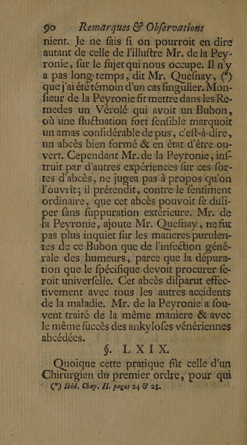 -nient. Je ne fais fi on pourroit en dire autant de celle de l'illuftre Mr. de la Pey- ronie, fur le füjet qui nous occupe. ny a pas long-remps, dit Mr. Quefnay, (*) que J'ai été témoin d'un cas fingulier. Mon- fieur de la Péyronie firmettre danslesRe- medes un Vérolé qui avoit un Bubon, -où une fluétuation fort fenfible marquoit un amas confidérable de pus, c’eft-à-dire, un abcès bien formé &amp; en état d'être .ou- vert. Cependant Mr.de la Peyronie, inf. truit par d’autres expériences fur ces {or- tes d'abcès, ne jugea pas à propos qu'on Fouvrit; il prérendir, contre le fentiment ordinaire, que cet abcès pouvoit fe diffi- per fans fappuration extérieure. Mr. de a Peyronie, ajoute Mr. Quefnay , nefut pas plus inquiet fur les matieres purulen- tes de ce Bubon que de linfeétion géné- rale des humeurs, parce que la dépura- tion que le fpécifique devoir procurer:fe- roit univerfelle. Cet abcès difparut effec- tivement avec tous les autres accidents de la maladie. Mr. de la Peyronie a fou- vent traité de la même manière &amp;avec le même fuccès des ankylofes vénériennes abcédées. | $. LXIX. Quoique cette pratique fût celle d'un Chirurgien du premier ordre, pour qui