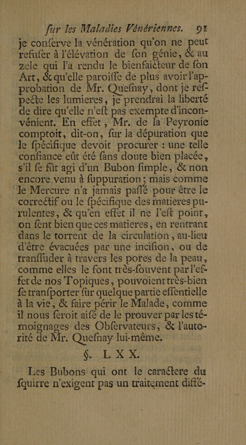 je conferve la vénération qu'on ne peut refufer à l'élévation de fon génie, &amp; au zele qui l'a rendu le bienfaiéteur de fon Art, &amp; qu’elle paroiffe de plus avoir lap- probation de Mr. Quefhay, dont je ref- pecte les lumieres, je prendrai la liberté de dire qu’elle n'eft pas exempte d'incon- vénient. En effet, Mr. de la Peyronie comptoit, dit-on, fur la dépuration que le fpécifique devoit procurer : une telle confiance eût été fans doute bien placée, s'il fe für agi d'un Bubon fimple, &amp; non encore venu à fuppuration ; mais comme Je Mercure n'a jamais pañié pour être le correctif ou le fpécifique des matieres pu- rulentes, &amp; qu’en effet il ne l’eft point, on fent bien que ces matieres, en rentrant dans le torrent de la circulation, au-lieu d'être évacuées par une incifion, ou de tranfluder à travers les pores de la peau, comme elles le font très-fonvent par lef- ferde nos Topiques, pouvoienttrès-bien fe tranfborter fur quelque partie effentielle à la vie, &amp; faire périr le Malade, comme ‘il nous féroit aifé de le prouver par les té- _ moignages des Obfervateurs, &amp; l’auto- rité de Mr. Quefnay lui-même, SL XX Les Bubons qui ont le caraétere du fquirre n’exigent pas un traitement diffé-