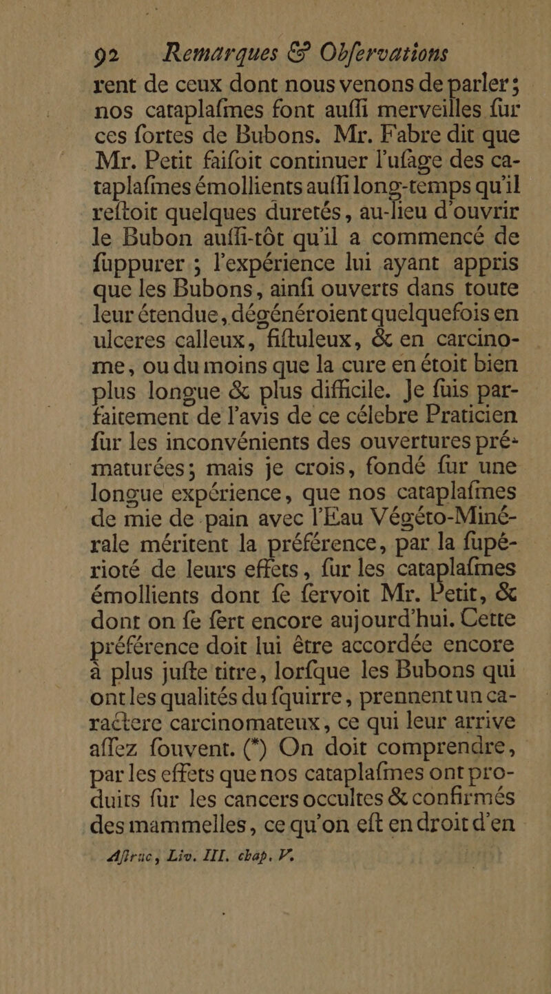 rent de ceux dont nous venons de parler; nos caraplafmes font aufli merveilles {ur ces fortes de Bubons. Mr. F'abre dit que Mr. Petit faifoit continuer l'ufage des ca- taplafines émollients auffi long cp qu'il reftoit quelques duretés, au-lieu d'ouvrir le Bubon auffi-tôt qu'il a commencé de fuppurer ; l'expérience lui ayant appris que les Bubons, ainfi ouverts dans toute leur étendue, dégénéroient quelquefois en ulceres calleux, fiftuleux, &amp; en carcino- me, ou du moins que la cure en étoit bien plus longue &amp; plus difficile. Je fuis par- faitement de l'avis de ce célebre Praticien für les inconvénients des ouvertures pré: maturées; mais je crois, fondé fur une longue expérience, que nos cataplafmes de mie de pain avec l'Eau Végéto-Miné- rale méritent la préférence, par la fupé- rioté de leurs effets, fur les cataplafmes émollients dont fe fervoit Mr. Petit, &amp; dont on fe fert encore aujourd’hui. Cette préférence doit lui être accordée encore à plus jufte titre, lorfque les Bubons qui ontles qualités du fquirre, prennentun ca- ractere carcinomateux, ce qui leur arrive affez fouvent. (*) On doit comprendre, par les effets que nos cataplafmes ont pro- duits für les cancers occultes &amp; confirmés des mammelles, ce qu’on eft endroitd'en Affruc, Lio. III, chap. P,