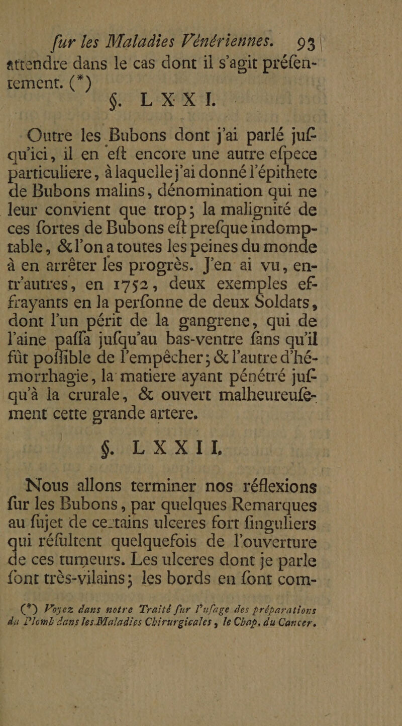 attendre dans le cas dont il s’agit préfen- tement. (*) AS EL ER ETE Outre les Bubons dont j'ai parlé juf qu'ici, il en eft encore une autre efpece particuliere , à laquelle j'ai donné l'épithete de Bubons malins, dénomination qui ne leur convient que trop; la malignité de ces fortes de Bubons eit prefque indomp- table, &amp; l’on a toutes les peines du monde à en arrêter les progrès. J'en ai vu, en- tr'autres, en 1752, deux exemples ef- frayants en la perfonne de deux Soldats, dont l’un périt de la gangrene, qui de laine pafla jufqu'au bas-ventre fans qu’il fût Sonible de l'empêcher ; &amp; l'autre d'hé- morrhagie, la matiere ayant pénétré juf qu'à la crurale, &amp; ouvert malheureufe- ment cette grande artere, 8 LXXIL Nous allons terminer nos réflexions fur les Bubons, par quelques Remarques au fujet de ce:tains ulceres fort finguliers ui réfultent quelquefois de l'ouverture 4 ces tumeurs. Les ulceres dont je parle {ont très-vilains; les bords en font com- (*) Poyez dans notre Traïté [ur l’ufage des préparations du Dlomb dans les Maladies Chirurgicales , le Chap, du Cancer.