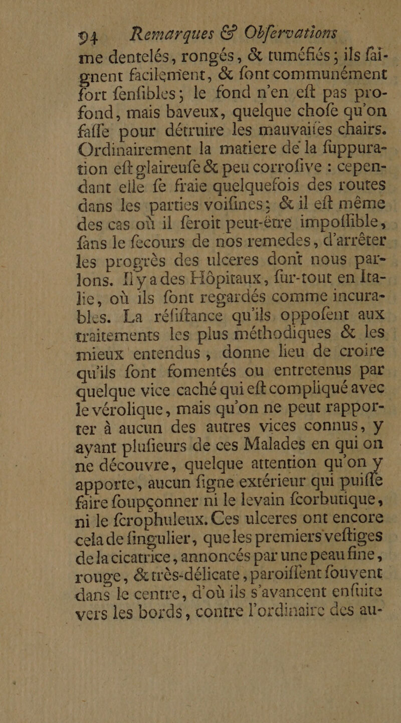 me dentelés, rongés, &amp; tuméfiés ; ils fai- gnent facilement, &amp; fontcommunément fort {enfibles; le fond n’en eft pas pro- fond, mais baveux, quelque chofe qu’on fafle pour détruire les mauvaiies chairs. Ordinairement la matiere de la fuppura- tion eft glaireufe &amp; peu corrofive : cepen- dant elle fe fraie quelquefois des routes dans les parties voifines; &amp; il eft même des cas où il feroit peut-être impofhble, fans le fecours de nos remedes, d'arrêter les progrès des ulceres dont nous par- lons. fly a des Hôpitaux, fur-tout en Îta- lie, où 1ls font regardés comme incura- bles. La réfiftance qu'ils, oppoñent aux traitements les plus méthodiques &amp; les mieux entendus , donne lieu de croire qu'ils font fomentés ou entretenus par quelque vice caché qui eft compliqué avec le vérolique, mais qu'on ne peut rappor- ter à aucun des autres vices connus, y ayant plufieurs de ces Malades en qui on ne découvre, quelque attention qu'on apporte, aucun figne extérieur qui puiflé faire foupçonner ni le levain fcorburique, ni le frophuleux. Ces ulceres ont encore cela de fingulier, queles premiers veftiges dela cicatrice, annoncés par une peau fine , rouge, &amp;rrès-délicate , paroiflent fouvent dans le centre, d'où ils s'avancent enfuite vers les bords, contre l’ordinaire des au-