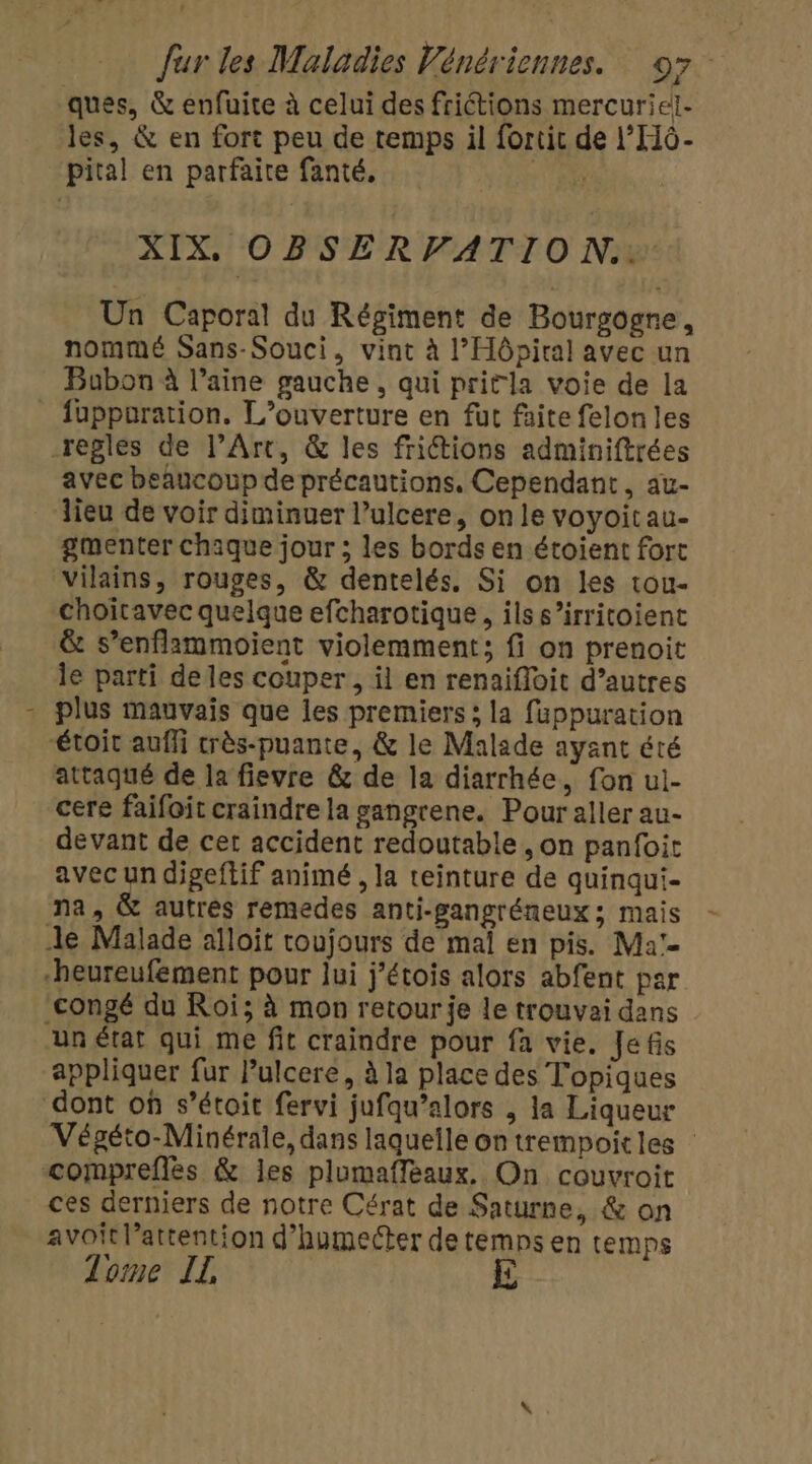 ques, &amp; enfuite à celui des frictions mercuriel- les, &amp; en fort peu de temps il fortic de l’H6- pital en parfaire fanté, TR XIX. OBSERVATION. Un Caporal du Régiment de Bourgogne, nommé Sans-Souci, vint à l'Hôpital avec un Bubon À l’aine gauche, qui pritla voie de la fuppuration. L'ouverture en fut faite felon les regles de l'Art, &amp; les friétions adminiftrées avec beaucoup de précautions, Cependant, au- lieu de voir diminuer l’ulcere, onle voyoitau- gmenter chaque jour ; les bords en étoient fort vilains, rouges, &amp; dentelés. Si on les tou- choitavec quelque efcharotique, ils s’irritoient &amp; s’enflammoient violemment; fi on prenoit le parti de les couper, il en renaifloit d’autres plus mauvais que les premiers ; la fuppuration étoit auffi crès-puante, &amp; le Malade ayant été attaqué de la fievre &amp; de la diarrhée, fon ui- cere faifoit craindre la sangrene. Pour aller au- devant de cer accident redoutable, on panfoit avec un digeftif animé , la teinture de quinqui- na, &amp; autrés remedes anti-gangréneux ; mais Je Malade alloït coujours de mal en pis. Ma'- “heureufement pour lui j’étois alors abfent par congé du Roi; à mon retour je le trouvai dans un état qui me fit craindre pour fa vie. Jefis appliquer fur Pulcere, à la place des Topiques dont où s’étoit fervi jufqu’alors , la Liqueur Végéto-Minérale, dans laquelle on trempoitles comprefles &amp; les plumaffeaux. On couvroit ces derniers de notre Cérat de Saturne, &amp; on avoit l’attention d’humecter de temps en temps Tome IL E
