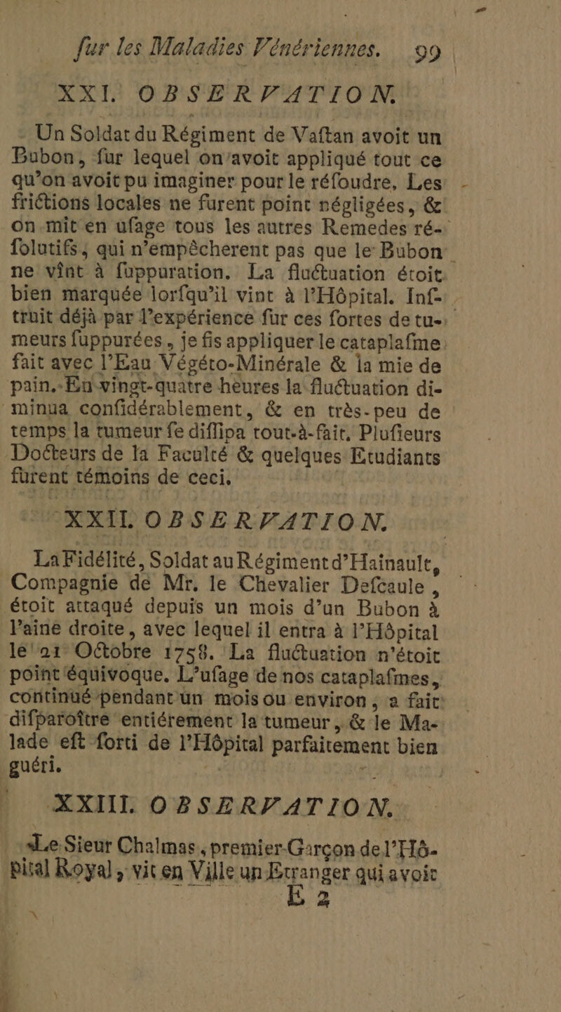 XXI OBSERVATION Un Soldat du Régiment de Vaftan avoit un Bubon, fur lequel on’avoit appliqué tout ce qu’on avoit pu imaginer pour le réfoudre, Les frictions locales ne furent point négligées, &amp; on.mit en ufage tous les autres Remedes ré. folutifs; qui n’empêcherent pas que le Bubon ne vint à fuppuration. La fluctuation étoit. bien marquée lorfqu’il vint à l'Hôpital. Inf. truit déjà par l'expérience fur ces fortes de tu: meurs fuppurées, je fis appliquer le cataplafme: fait avec l'Eau Végéto-Minérale &amp; la mie de pain. En-vingt-quatre heures la fluétuation di- minua confidérablement, &amp; en très-peu de temps la tumeur fe diffipa rout.à-fair, Plufieurs Docteurs de la Faculté &amp; quelques Etudiants furent témoins de ceci, | XXIL OBSERVATION. La Fidélité, Soldat au Régiment d’Hainault, Compagnie de Mr, le Chevalier Defcaule , étoit attaqué depuis un mois d’un Bubon à Paine droite, avec lequel il entra à l’Hôpital le' 21 Oétobre 1758. La fluctuation n'étoit point équivoque. L’ufage de nos cataplafmes continué pendant un mois ou environ, a fait: difParoître entiérement la tumeur, &amp; le Ma- lade eft forti de l'Hôpital parfaitement bien guéri. | | , XXII OBSERVATION. Le Sieur Chalmas., premier-Garçon de l'H6- pisal Royal; vit en Ville un paper quiavoi | 2 2