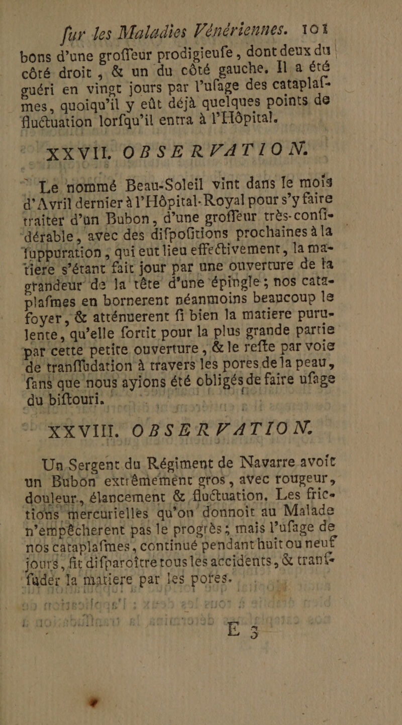 bons d’une groffeur prodigieufe , dont deux du | côté droit , &amp; un du côté gauche. Îl a été guéri en vingt jours par l'ufage des cataplaf- mes, quoiqu'il y eût déjà quelques points de Auétuation lorfqu’il entra à l'Hôpital. XXVIL OBSE RVATION. © Lé nommé Beau-Soleil vint dans fe mois d'Avril dernier à l'Hôpital. Royal pour s’y faire traitér d’on Bubon, d’une groffèur très- confi= “dérable, avec des difpofitions prochaines àla fuppuration , qui eut lieu effectivement, la ma- tiere s'étant fait jour par une Ouverture de fa grandeur de la tête d'une ‘épingle ; nos cata- plafmes en bornerent néanmoins beaucoup le foyer, &amp; atténuerent fi bien la matiere puru- lente, qu’elle fortit pour la plus grande partie par certe petite ouverture , &amp; le refte par voie ‘de tranflüdation à travers les pores de la peau, fans que nous ayions été obligés de faire ufage du biftouri. PPARALHRONPTANES KXVIIL OBSER PATIO N. Un Sergent du Régiment de Navarre avoit un Bubon extrêmement gfos, avec roupeur, douleur, élancement &amp; fluétuation, Les fric- tions mercurielles qu'on donnoit au Malade n’empêcherent pas le progrès; mais l’ufage de nôs cataplafmes, continué pendanthuit ou neuË jours, fit difparoftrerous les accidents, &amp; trant- ‘fader la matiere par les pofes. vs | D } # [10 GEHITER A) Hiftiretihll 5x É à J