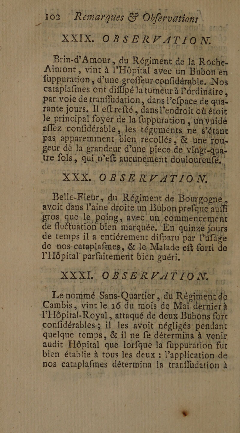 D el XXIX, OBSERVATION: Brin-d’Amour, du Régiment de ja Roche- Aimont, vint à l'Hôpital avec un Bubon en cataplafmes ont diffipé la tuméur à l’ordiräire , par voie de tranfludation, dans l’efpace de qua rante jours. Il eftrefté, dans l’endroit où étoit le principal foyer de la fuppuration , un vuidé affez confidérable, les tésuments ne, S’étant pas apparemment. bien recollés, &amp; une rou- geur dé la grandeur d’une piece.de vingt-qva- Belle-Fleur, du Régiment de Bourgogne, avoit dans l’aine droite un Bubon prefque auf gros que le poing, avec un commencement de fluétuation bien marquée. En quinze jours de temps il a entiérement difparu par l’üfage de nos-cataplafmes, &amp; le Malade eft forti de l'Hôpital parfaitement bien guéri, XXXL OBSERVATION. Le nommé Sans-Quartier , du Régiment de Cambis, vint le 16 du mois de Mai dernier à l'Hôpital-Royal, attaqué de deux Bubons fort confidérables; il les avoit négligés pendant quelque temps, &amp; il ne fe détermina à venir audit Hôpital que lorfque la fuppuration fut bien établie à tous les deux : l’application de nos cataplafmes détermina la tran{ludation à