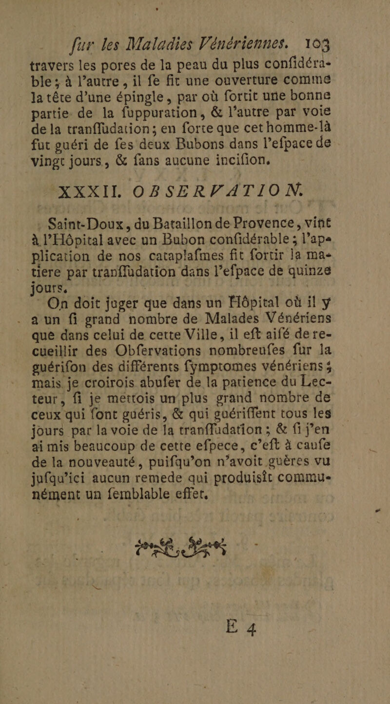 travers les pores de la peau du plus confidéra- ble ; à l’autre, il fe fit une ouverture comme la tête d’une épingle, par où fortit une bonne partie de la fuppuration, &amp; l’autre par voie de la tranfludation; en forte que cethomme-là fut guéri de fes deux Bubons dans l’efpace de vingt jours, &amp; fans aucune incifion. XXXIL OBSERVATION. . Saint-Doux, du Bataillon de Provence, vine à l'Hôpital avec un Bubon confidérable ; l’ap« plication de nos cataplafmes fit fortir ia ma- * tiere par tranffüdation dans l’efpace de quinze jours, LE ie * On doit juger que dans un Hôpital où il y . aun fi grand nombre de Malades Vénériens que dans celui de cette Ville, il eft aifé dere- cueillir des Obfervations nombreufes fur la guérifon des différents fymptomes vénérienss mais je croirois abufer de la patience du Lec- teur, fi je mettois un plus grand nombre de ceux qui font guéris, &amp; qui guériffent tous les jours par la voie de [a tranffudation ; &amp; fi j’en ai mis beaucoup de cette efpece, c’eft à caufe de la nouveauté, puifqu’on n’avoit guères vu jufqu’ici aucun remede qui produisit commu nément un femblable effet, PRESS