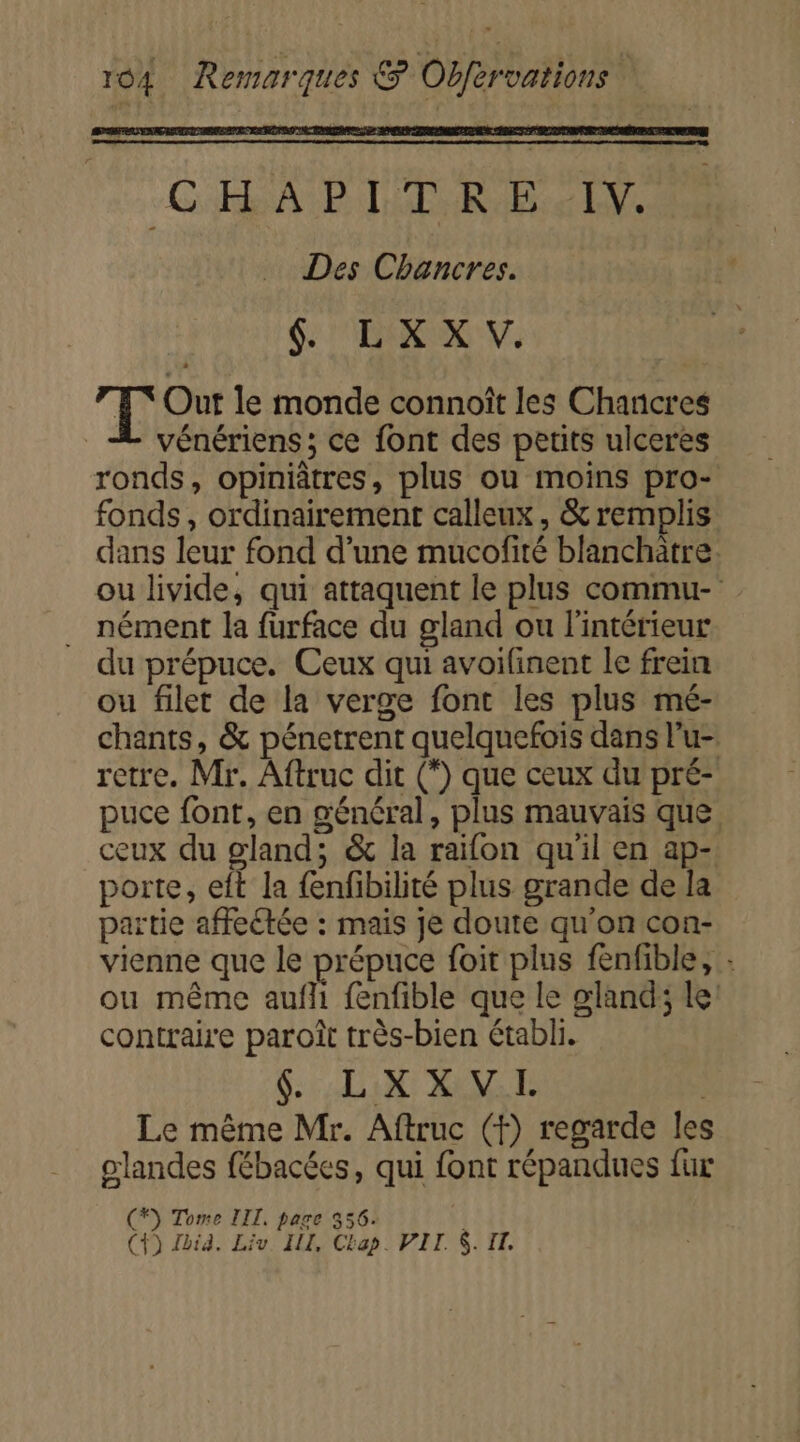 C'ÉRA BTE RARE Ve Des Chancres. $. L XX V. FT Out le monde connoît les Chancres vénériens ; ce font des petits ulceres ronds, opiniâtres, plus ou moins pro- fonds, ordinairement calleux , &amp; remplis dans leur fond d’une mucofité blanchatre. ou livide, qui attaquent le plus commu- nément la furface du gland ou l'intérieur du prépuce. Ceux qui avoifinent le frein ou filet de la verge font les plus mé- chants, &amp; pénetrent quelquefois dans l’u- retre. Mr. Aftruc dit (*) que ceux du pré- puce font, en général, plus mauvais que ceux du gland; &amp; la raifon qu'il en ap- porte, eft la {enfibilité plus grande de la partie affeétée : mais je doute qu'on con- vienne que le prépuce foit plus fenfble, : ou même aufli fenfible que le gland; le: contraire paroît très-bien établi. SUN RE Le même Mr. Aftruc (f) regarde les glandes fébacéces, qui font répandues fur (*) Tome LIL, page 356. | (+) Jia. Liv IL, Ctap. VIT. $. IT.