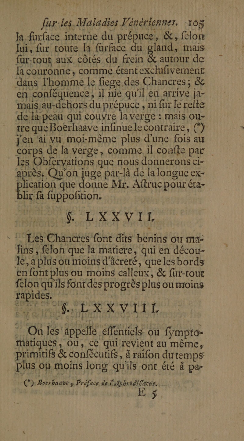 fa farface interne du prépuce, &amp;, lon lui, fur toute la furface du gland, mais fur-tour aux côtés du frein &amp; autour de la couronne, comme étantexclufivernent dans l'homme le fiege des Chancres; &amp; en conféquence, il nie qu'il en arrive ja- mais.au-dehors du prépuce , ni fur le relte dela; peau qui couvre la verge : mais ou- tre que Boërhaave infinuele contraire, (*) jen ai vu moi-même plus d'une fois au corps de la verge, comme il confte par les Obfervations que nous donnerons ci- après, Qu'on juge par-là de la longue ex- plication que donne Mr. Aftruc pour éta- blr fà fuppoñition. | &amp; LXXVIL Les Chances font dits benins ou ma- fins , felon que la matiere, qui en décou- 16’, a plus ou moins d'âcreré, que les bords en font plus ou moins calleux, &amp; fur-tout felon qu'ils font des progrès plus ou moins Fapides. PRET PEUR Po. d'A 18 9 On les'appelle effentiels ou fmpto- Matiques, ou, cè qui revient au même, primitifs &amp; confécutifs, à raifon dutemps plus où moins long qu'ils ont été à pa- €) Boerbaave &gt; Préface de L'Apbrodifacis. E 5