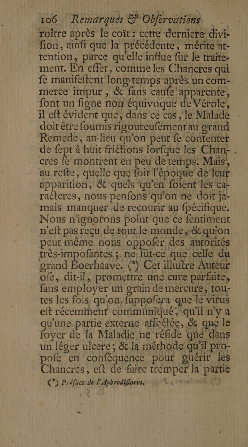 roiître après Îe coït : cette dernicre divi- fion, ainfi que la précédente, mérite at- tention, parce qu’elle influe fur le traite ment. En effer, comme les Chancres qui fe manifeftent long-remps après un com- merce impur , &amp; fans caufe apparente, font un figne non équivoque de Vérole!, il eft évident qué, dans ce Cas , le Malade doit être fourmis rigoureufement au grand Remede, au-lieu qu'on peut fe contenter de fept à huit friétions lorfque les Charr . cres fe montrent En peu de rernps: Mais, au réfte, quelle que fit l'époque de Teur apparition, &amp; quels qu'en foient les ca- racteres, nous penfons qu'on ne doit ja- mais manquer .de recourir au fpécifique. Nous n'ighofons point que’ ce fentiment n'eft pas reçu de tout le monde ;&amp;quon peur même nous oppoler des aurorités très-impofantes ;. ne; füt-ce que celle du grand Bocrhaave. (*) Cet illuftre Auteur ofe, dit-il, promettre une cure parfaite, fans employer un grain de mercure, tou- tes les fois qu'on, fuppoñfera que le virus eft récemment commüniqué ;qu'il n’y a qu'une.partie externe affectée, &amp; que le foyer de la Maladie ne réfide qué dans un léger ulcere; &amp; la mérhode qu'il pro- pofe en conféquence pour guérir les Chancres, eft de faire tremper la partie C*) Préface.de P Apbrodifiaeuss © 56 ei (7) : D 7