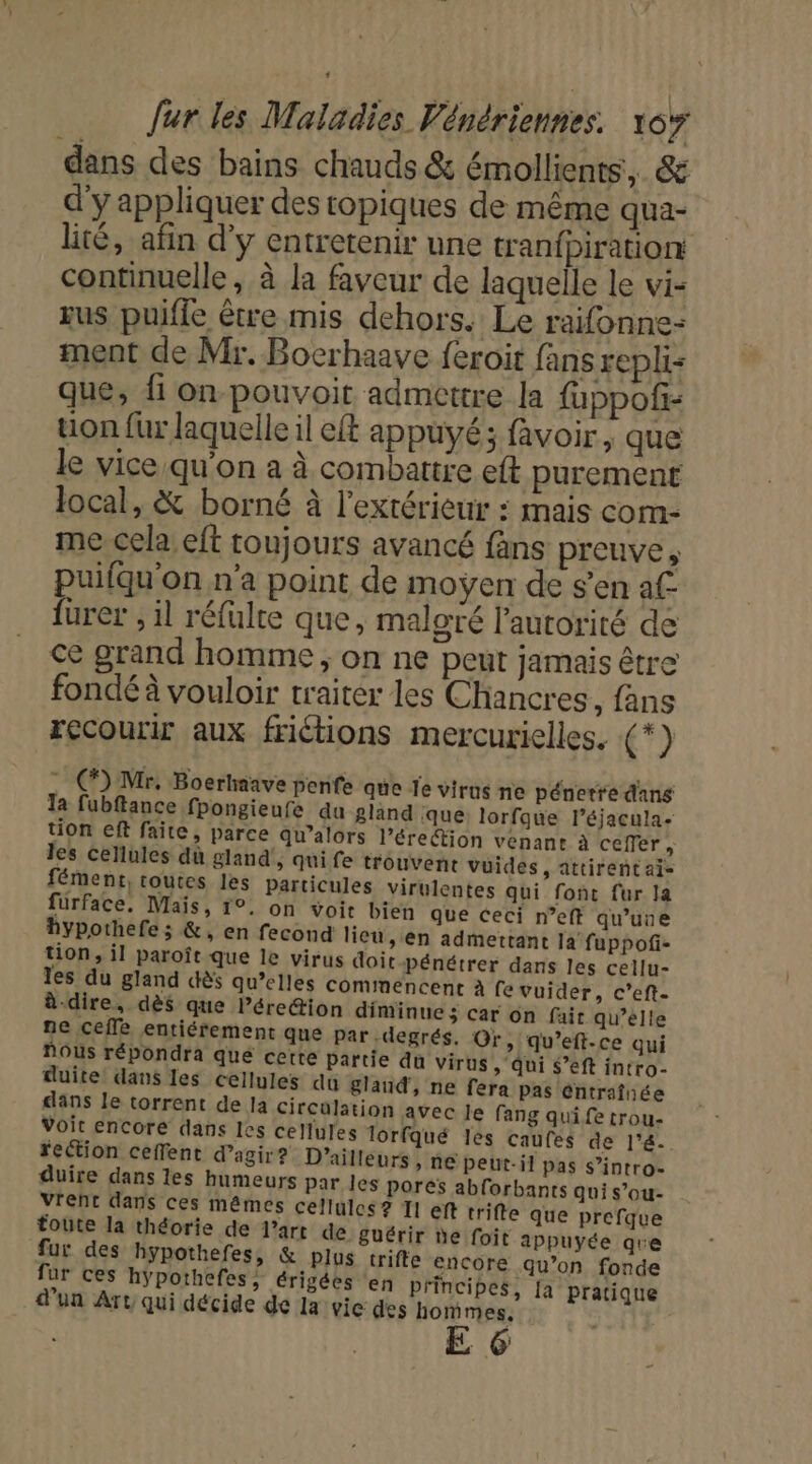 dans des bains chauds &amp; émollients, &amp; d'y appliquer des topiques de même qua- lité, afin d’y entretenir une tranfpiration continuelle, à la faveur de laquelle le vi- sus puifle être mis dehors. Le rafonne: ment de Mr. Bocrhaave feroit fans repli que, fi on-pouvoit admettre la fuppofi- uon fur laquelle il eft appuyé; favoir, que le vice qu'on a à combattre eft purement local, &amp; borné à l'extérieur : mais com- me cela eft toujours avancé fäns preuve, puilqu'on n'a point de moÿen de s’en af- f{urer , il réfulte que, malgré l'autorité de ce grand homme; on ne peut jamais être fondé à vouloir traiter les Chancres , fans recourir aux friétions mercurielles. (*) : C) Mr. Boerhaave penfe que le virus ne pénetre dans Ta fubftance fpongieufe du gland ‘que: lorfque léjacula- tion eft faite, parce qu’alors l'érection venant à ceffer, les cellules dù gland , Qui fe trouvent vüides, attirent ai fément, toutes les particules virulentes qui font fur la fürface. Maïs, 1°. on voit bien que ceci n’eff qu’une hypothefe ; &amp;, en fecond lieu, en admettant la fuppofi- tion, il paroît que le virus doit pénétrer dans les cellu- les du gland dès qu’elles commencent à fevuider, c’eft- à-dire, dès que Pére@ion diminue ÿ car on fair qu’élle ne ceffe entiérement que par degrés. Or, qu’eft-ce qui fous répondra que cette Partie du virus , qui $’eft intro- duite dans les cellules du gland, ne fera pas éntraînée dans le torrent de la Circulation avec Je fang qui fe trou- Voit encore dans Ies cellules lorfqué lès caufes de l’&amp;. rection ceffent d'agir? D'ailleurs » NE peut-il pas s’intro- duire dans les humeurs par les pores abforbants gui s’ou- Vrent dans ces mêmes cellules ? T1 eft trifte que prefque toute la théorie de l’art de guérir de foit appuyée qre fur des hypothefes, &amp; plus trifte encore qu’on fonde fur ces hÿpothefes, érigées ‘en principes, [a pratique d’un Art qui décide de la vie des hommes, E 6