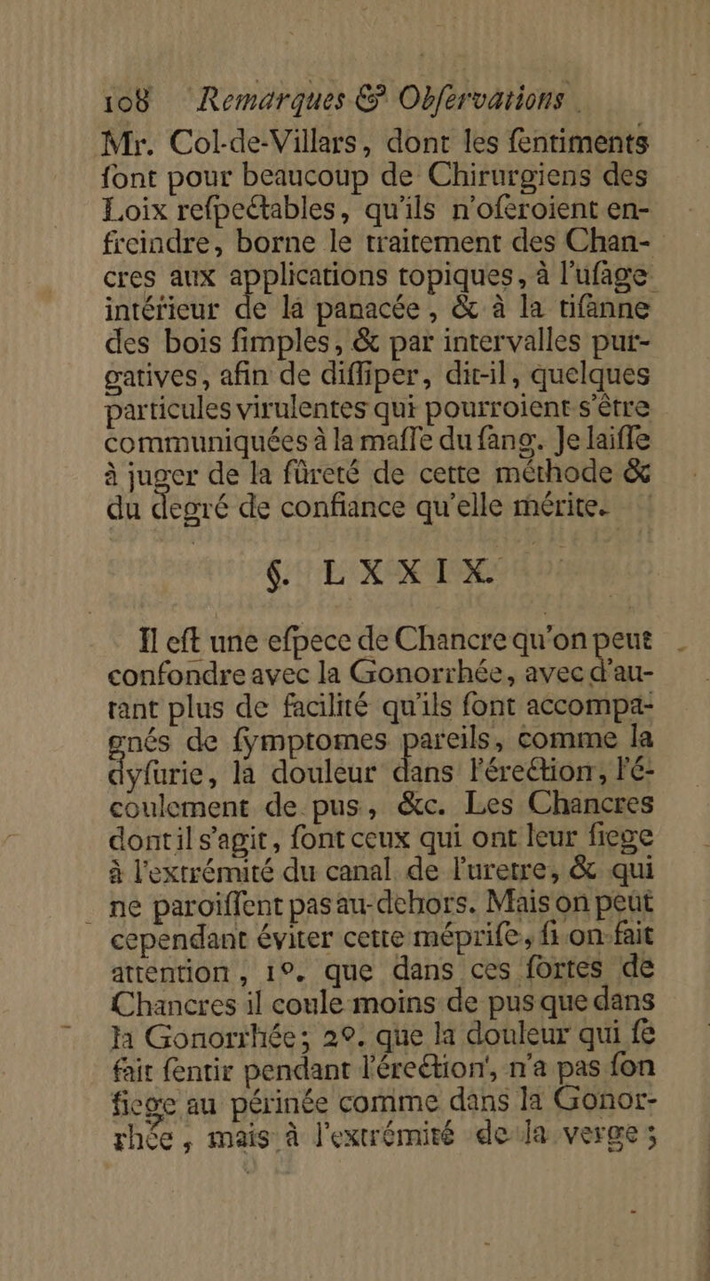 Mr. Col-de-Villars, dont les fentiments font pour beaucoup de Chirurgiens des Loix refpectables, qu'ils n'oféroient en- freindre, borne le traitement des Chan- cres aux applications topiques, à l'ufage intérieur de la panacée , &amp; à la tifanne des bois fimples, &amp; par intervalles put- gatives, afin de diffiper, dit-il, quelques particules virulentes qui pourroient-s'être communiquées à la maffe du fans: Je laiffe à juger de la füreté de cette méthode &amp; du degré de confiance qu'elle mérite. CARE MD 20 0 de confondre avec la Gonorrhée, avec d'au- rant plus de facilité qu'ils font accompa- nés de fymptomes pareils, comme la yfüurie, la douleur dans Férection, Pé- coulement de pus, &amp;c. Les Chancres dontil s’agit, font ceux qui ont leur fiege à l'extrémité du canal de Furetre, &amp; qui . ne paroiïflent pas au-dehors. Mais on peut cependant éviter cette méprife, f.on:fait attention , 1°. que dans ces fortes (de Chancres il coule moins de pus que dans ja Gonorrhée; 20. que la douleur qui fe fait fentir pendant l'éreétion', n'a pas fon fige au périnée comme dans la Gonor- rhée , mais à l'extrémité dela verge; RS à D Ed