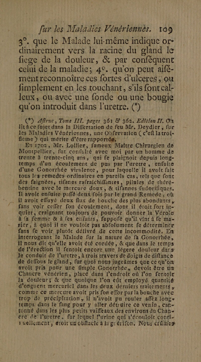 3°. que le Malade lui-même indique or- dinairement vers la racine du gland le ficge de la douleur, &amp; par conféquent celui de la maladie; 4°. qu'on peut aifé- mentreconnoitre ces fortes d'ulceres ; ou fimplement en les touchant, s'ils font cal- Jeux, où avec une fonde ou une bougie qu'on introduit dans l’uretre. (°) *) Affruc, Tome LIT, pages 361 &amp; 362. Edition II. Où litèce fujet dans la Differtation de feu Mr, Devydier , fur lès Maladies Vénériennes, une Obfervarion Ç c’ef la troi- fieme } qui mérite d’être rapportée, En 1702, Mr. Lollier, fameux Maître Chirurgien de Montpellier, fut confulté avec moi par un homme de trente à trente-cinq ans, qui fe plaignoit depuis long- temps d’un écoulement de pus par l’uretre , enfuite d’une Gonorrhée virulente, pour laquelle il avoit fait tous les remedes ordinaires en pareils ças, rels que font des faignées, tifanes rafraichiffantes, pilules de rhéré- bentine avec le mercure doux, &amp; tifannes fudorifiques. IL avoit enfuire paffé deux fois par le grand Remede, cù il avoit effuyé deux flux de bouche des plus abondants fans voir ceffer fon écoulement, dont il étroit fort in- quiet, craignant toujours de pouvoir donner la Vérole à {a femme &amp; à fes enfants, fuppofé qu'il vint à fe ma- rier , à quoi il ne vouloit pas abfolument fe déterminer fans fe voir plutôt délivré de cette incommodité, En interrogeant le Malade fur la nature de fa Gonorrhée, de l’érection il fentoit encore une légere douleur dars de deffous le gland. ur quoi nous jugeâmes que ce qu” on avoit pris pour une fimple Gonorrhée, devoit être un Ja douleur; &amp; que quoique l’on eût employé, quantité comme ce mercure avoit pris fon efor par la bouche avec trop de précipitation, il n’avoit pu rouler afez long temps dans le fang pour y aller détruire ce venin, Cat- tonné dans Jes plus petits vaiffeaux des environs du Chah= ere de’ l’aretre, fur lequel l’urine qui s’écouloit Conti- ruellement, éroit un obflacle à la grérifon, Nous Créineg