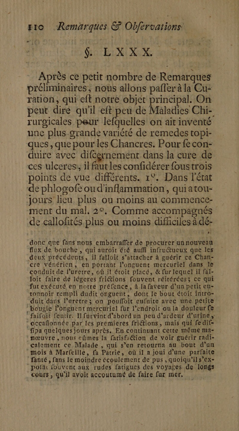 GLEN AS Après ce petit nombre de Remarques préliminaires, nous allons pafler à la Cu- ration, qui eft notre objet principal. On peut dire qu'il ‘eft peu de Maladies Chi- rurgicales peur lefquelles on ait inventé une plus-grande variété de remedes topi- ques , que pour les Chancres. Pour fe con- duire avec difcernement dans la cure de ces ulceres:, il faut les confidérer foustrois points de vue différents. 1°. Dans l'état de phlogofe ou d'inflammation', quiatou- jours lieu plus ou moins au commence- ment du mal. 2°, Comme accompagnés de callofités plus ou moins difhciles à de- donc que fans nous embarraflfer de procurer un nouveau flux de bouche , qui auroït été auffi infructueux que les deux précédents, il falloit s’attacher à guérir ce Chan- cre vénérien, en portant l’onguent mercuriel dans le conduit de l’uretre, où il écoit placé, &amp; fur lequel il fal- loit faire de légeres fritions fouvent réitéréess; ce qui fut exécuté en notré préfence, à la faveur d’un petit en- tonnoir rempli dudit ongueñt, dont le bout étoit intro- duic dans l’uretre; on pouffoit eufuite avec une petite bougie lPonguent mercuriel fur l’endroit ou la douleur fe faifoit fentir. I furvint d’abord un peu d’ardeur d’urines -occafonnée par les premieres frictions, mais qui fedif- fipa quelques jours après. En continuant cette même ma- _mœuvre , nous eûmes la fatisfaétion de voir guérir radi- calemenr ce Malade , qui s’en retourna au bout d’un mois à Marfeille, fa Patrie, où il a joui d’une parfaite fanté , fans le moindre écoulément de pus , quoiqu’ils’ex- “polâc fouvent aux rudes farigues des voyages de longs cours, qu’il avoit accoutumé de faire fur mer,