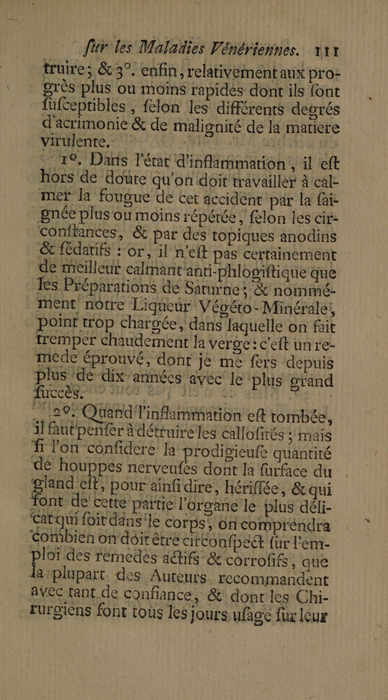 truire; &amp; 3°. enfin, relativement aux pro: grès plus ou moïns rapides dont ils font füufceptibles , felon les différents degrés d'acrimonie &amp; de malignité de la matiere virülente, SR le Fr re, Dans l’état d'inflimmarion , il eft hors de doüre qu'on doit travailler À cal- mer la fougue de cet accident par la fa: gnée plus où moins répétée, felon les cit: Conftances, &amp; par des topiques anodins &amp; fédatifs : or, il n’eft pas certainement de meilleur calmant'anti-phlogiftique que Ies Préparations de Saturne: &amp; nommé- ment nôtre Liqueur Végéro-Minérale, point trop chargée, dans laquelle on fait tremper chaudement la verge: c'eft un re- mêde éprouvé, dont je me fers depuis plus ‘de dix années avec Je plus grand fuccès. 7 nié CS 4 | 29% Quand inflammation eft tombée, il Rutpenfer Adétruireles callofités 5 mais f Ton confidere 1 prodivieufe quantité de houppes nerveufes dont la furface du RUE pour aïnfidire, Hériflée, &amp; qui font-de cette parie l'organe le plus déli- Catqui {oit dansile corps, on compréndra Cormbien on doit être circonff pect {ur l’em- loï des remedes acifs-&amp; corrofifs, que la plupart. des Auteurs. recommandent avec tant de confiance, &amp; dont les Chi- rurgiens font tous les jours Ufgc fur lux