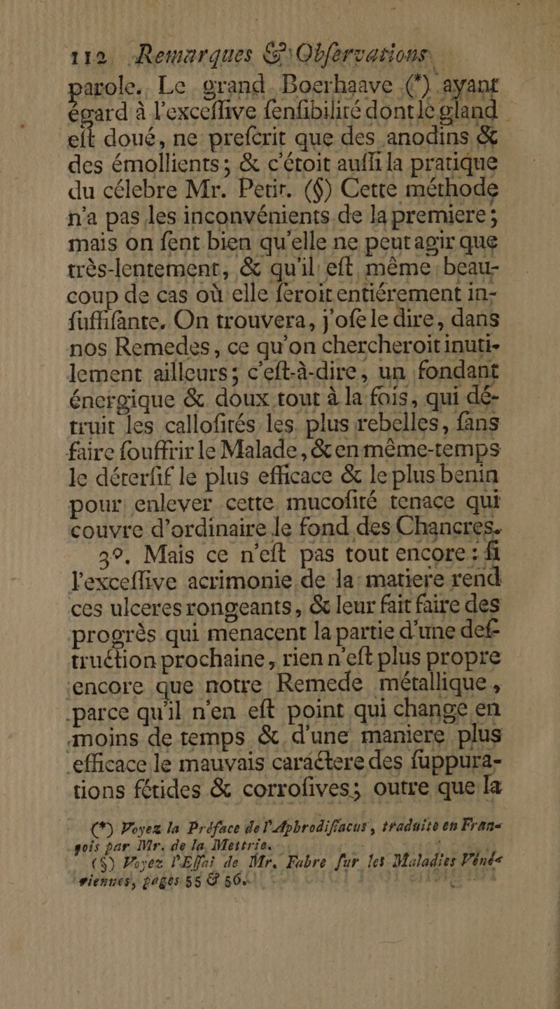 parole. Le grand Bocrhaave .(‘).ayaun égard à l'exceflive fenfbiliré donticgland eft doué, ne prefcrit que des anodins &amp; des émollients ; &amp; c'étoit aufli la pratique du célebre Mr. Perir. ($) Cette méthode n'a pas les inconvénients de la premiere; mais on fent bien qu'elle ne peut agir que très-lentement, &amp; qu'il eft même: beau- coup de cas oùelle feroirentiérement in- fufffante, On trouvera, j'ofele dire, dans nos Remedes, ce qu’on chercheroit inuti- lement ailleurs; c’eft-à-dire, un fondant énergique &amp; doux tout à la fois, qui dé- truit les callofités les. plus rebelles, fans faire fouffrir le Malade, &amp;enmême-temps le dérerfif le plus efficace &amp; le plus benin pour enlever cette. mucofité tenace qui couvre d’ordinaire.le fond des Chancres. 3°. Mais ce n'eft pas tout encore: fi l'exceflive acrimonie de la: matiere rend ces ulceres rongeants, &amp; leur fait faire des progrès qui menacent la partie d'une def- truction prochaine, rien n'eft plus propre ‘encore que notre Remede métallique, parce qu'il n’en eft point qui change en moins de temps &amp; d'une maniere plus efficace le mauvais caractere des fuppura- tions fétides &amp; corrofives; outre que la (*) Poyez la Préface de l'Apbrodifracus , traduite en Frans sois par Mr. de la, Mettrie. ($) Poyez PEfai de Mr. Fabre Jur les Maladies Vénée riennes, pages 55 À 56% Lee 0