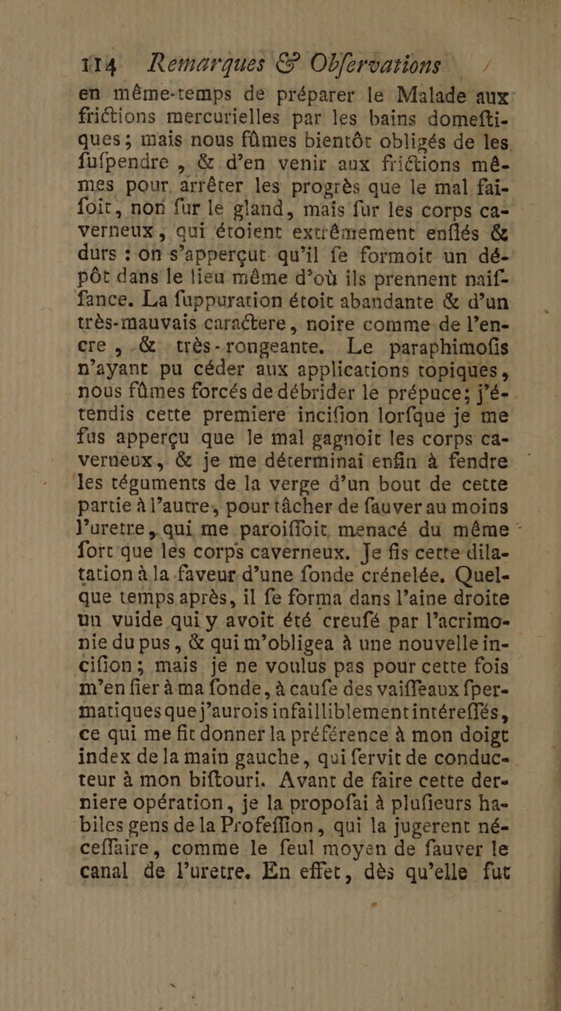 friétions mercurielles par les bains domefti- fufpendre , &amp; d’en venir aux fritions mé- mes pour, arrêter les progrès que le mal fai- foit, non fur le gland, mais fur les corps ca: verneux, qui étoient extiêmement enflés &amp; durs : on s’apperçut qu’il fe formoit un dé- pôt dans le lieu même d’où ils prennent naif- fance. La fuppuration étoit abandante &amp; d’un très-mauvais caractere , noire comme-de l’en- cre ,.&amp; très-rongeante. Le paraphimofs n'ayant pu céder aux applications topiques, nous fûmes forcés de débrider le prépuce; j’é- tendis cette premiere incifion lorfque je me fus apperçu que le mal gagnoit les corps ca- verneux., &amp; je me déterminai enfin à fendre les téguments de la verge d’un bout de cette partie à l’autre, pour tâcher de fauver au moins fort que lés corps caverneux. Je fis cette dila- tation à la faveur d’une fonde crénelée, Quel- que temps après, il fe forma dans l’aine droite nie du pus, &amp; qui m’obligea à une nouvelle in- cifion; mais je ne voulus pas pour cette fois m'en fier à ma fonde, à caufe des vaiffeaux fper- matiques que j’aurois infailliblementintéreffés, ce qui me fit donner la préférence à mon doigt teur à mon biftouri. Avant de faire cette der- niere opération, je la propofai à plufieurs ha- biles gens de la Profefflion, qui la jugerent né- ceflaire, comme le feul moyen de fauver le canal de l’uretre. En effet, dès qu’elle fut ne