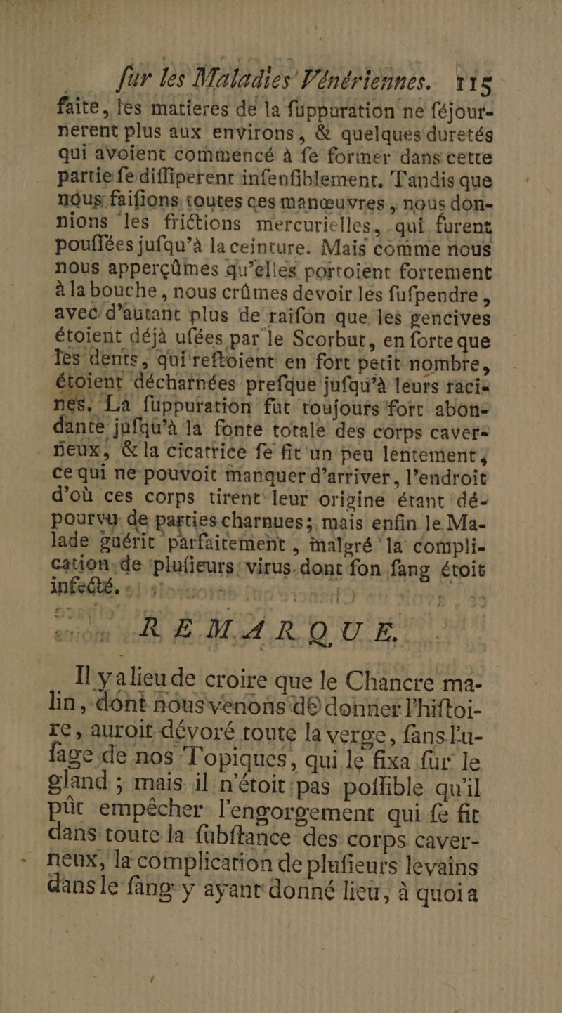 faite, fes matierés de la füppuration ne féjour- nerent plus aux environs, &amp; quelques duretés qui aVoient commencé à fe foriner dans cette partie fe diffiperent infeufiblement. Tandis que nous faifions toutes ces manœuvres , nous don- nions les frictions mercurielles, qui furent pouffées jufqu’à la ceinture. Mais comme nous nous apperçûmes qu’elles portoient fortement à la bouche , nous crûmes devoir les fufpendre, avec'd’autant plus de raifon que les gencives étoient déjà ufées par le Scorbut, en forte que Tes dents, qui reftoient en fort petit nombre, ient décharnées prefque jufqu’à leurs raci nes. La fuppuration fut toujours fort abon: dante jufqu’à la fonte totale des corps cave: eux, &amp; la cicatrice fe fit un peu lentement, ce qui ne pouvoit Manquer d'arriver, l’endroit d’où ces corps tirent leur origine étant dé- pourvy de parties charnues;, mais enfin le Ma- lade guérit parfaicement , malgré la compli- cauon.de plufieurs virus.dont fon fang étois infeété, 3 RU STE “om RÉMARQUE. Il ya lieu de croire que le Chancre ma- lin , dont nousvenons d® donner l’hiftoi- re, auroit dévoré route la veroe, fans lu- fage de nos Topiques, qui le fixa fur le gland ; mais il n'étoit:pas poifble qu'il püt empêcher l'engorgement qui fe fit dans toute la fabftance des Corps. caver- neux, la complication de plufieurs levains dans le fang y ayant donné lieu, à quoia