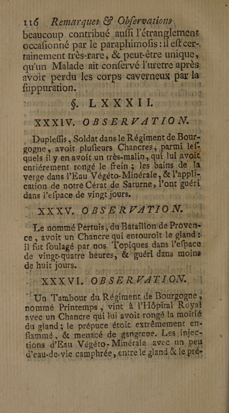 beaucoup contribué aufli l'étranglement occafionné par le paraphimofis : il eftcer, qu'un Malade ait confervé l'uretre après: avoir perdu les corps cavernçeux par la MpDaratonet AIR PRESS acné GX R dEiL or XXXIV OBSERV A TION. :: .…Dupleffis, Soldat dans le Régiment de Bour- gogne, avoit plufieurs Chancres, parmi lef- quels ily-enavoit un très-malin, qui Jui pa 4 entiérement rongé le frein.; les bains de la. verge dans l'Eau Végéto-Minérale, &amp; l’appli- cation de notrè Cérat-de Saturne, l’ont guéri dans l’efpace de vingt jours. suis | TL XXXV, OBSERVATION. À 51100 ce, avoit un Chancre qui entouroît le gland: il fut foulagé par nos. Topiques dans l’efpace de vingt-quatre heures, &amp; guéri dans moins de huit jours. HR EN OBSERVATION. | l'Un Tambour du Régiment de Bourgogne, nommé Printemps ; vint à l'Hôpital Royal avec un Chancre qui lui avoit rongé la moitié du gland; le prépuce éroit extrémement en: flammé, &amp; menacé-de gangrene. Les ,injec- tions d'Eau Végéto- Minérale avec un, peu d’eau-de-vie camphrée, entre le gland &amp; le pré» te TU