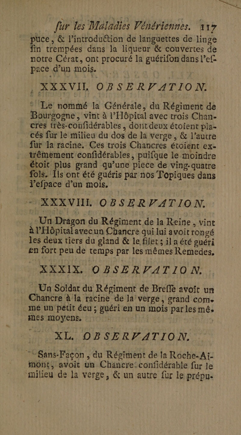 puce , &amp; l’introduétion de languettes de linge fin trempées dans la liqueur &amp; couvertes de notre Cérat, ont procuré la guérifon dans l’ef- pace d’un mois. , XXXVIL OBSERVATION. - Le nommé la Générale, du Régiment de Bourgogne, vint à l'Hôpital avec trois Chan- cres très-confidérables, dont deux étoient pia- cés für le milieu du dos de la verge, &amp; l’autre fur Ia racine. Ces trois Chancres étoient ex- trêmement confidérables, puifque le moindre . étoit plus grand qu’une piece de ving-quatre fols. Ts ont été guéris par nos Topiques dans l’efpace d’un mois, XXXVIHIL OBSERVATION. .+ Un Dragon du Régiment de la Reine, vint à l'Hôpital avecun Chancre qui lui avoit ronvé les deux tiers du gland &amp; le filets il a été guéri en fort peu de temps par les mêmes Remedes, XXXIX. OBSERVATION. . Un Soïdat du Résiment de Brefle avoît un Chancre à la racine de la verge, grand come me un petit écu ; guéri en un mois par les mê. fes MOYENS, : | mir XL OBSERFATION. ‘Sans-Façon, du Régiment de Ia Roche-Ai- mont, avoic un Chäncre:confidérable fur Je milieu de la verge, &amp; un autre fur le prépue
