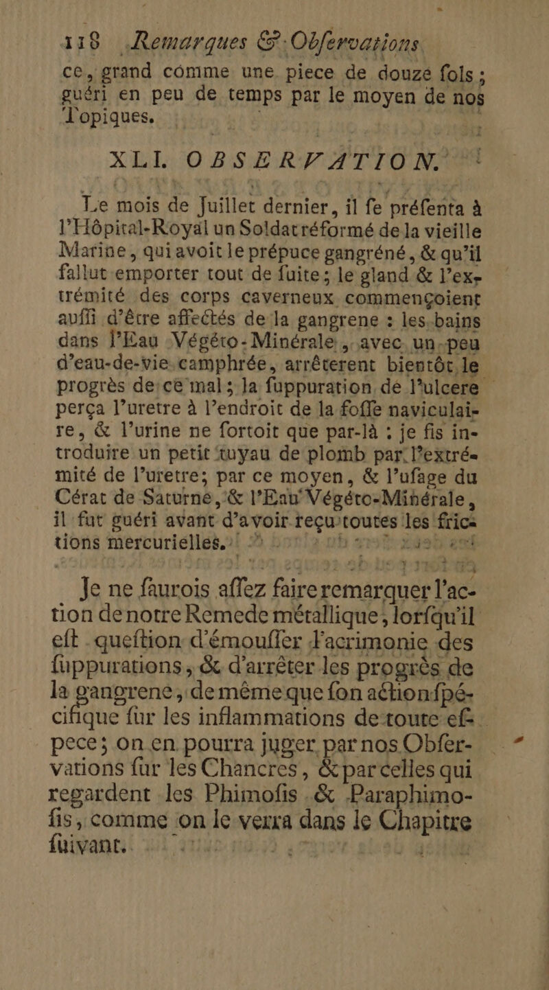 ce, grand comme une piece de douzé fols ; guéri en peu de temps par le moyen de nos J'opiques. ; XLIL.::0 BSÆE RFA TLO NO Le mois de Juillet dernier, il fe préfenta à l’Hôpiral-Royäl un Soldatréformé de la vieille Marine, qui avoit le prépuce gangréné, &amp; qu’il fallut emporter tout de fuite; le gland &amp; l’ex- trémité des corps caverneux. commençÇoient auf d’être affectés de la gangrene : les-bains dans l’Eau Végéro-:Minérale , avec. un.peu d’eau-de-vie.camphrée, arrêterent bientôt, le progrès de:ce mal; la fuppuration dé lulcere perça l’uretre à l’endroit de la fofle naviculai- re, &amp; l’urine ne fortoit que par-là : je fis in- troduire un petit tuyau de plomb par: l’extré= mité de l’uretre; par ce moyen, &amp; l’ufage du Cérat de Saturne ,:&amp; l'Eau Végéro-Mihérale, il fut guéri avant d’avoir reçu/toutes les frica tions Mmercuriéllés.2i ? Lon!2 vb sr 24e en Je ne faurois aflez faire remarquer l’ac- tion denotre Remede métallique; lorfqu'il eft -queftion d'émouffer Facrimonie des fuppurations , &amp; d'arrêter les progrès de la Lu rte ,» demême que fon aétionfpé- cifique fur les inflammations de toute ef: pece; On en pourra juger par nos Obfer- vations fur les Chancres, &amp;parcelles qui regardent les Phimofis .&amp; Paraphimo- fis, comme on le verra dans le Chapitre fuivant. 149 ) 4:08